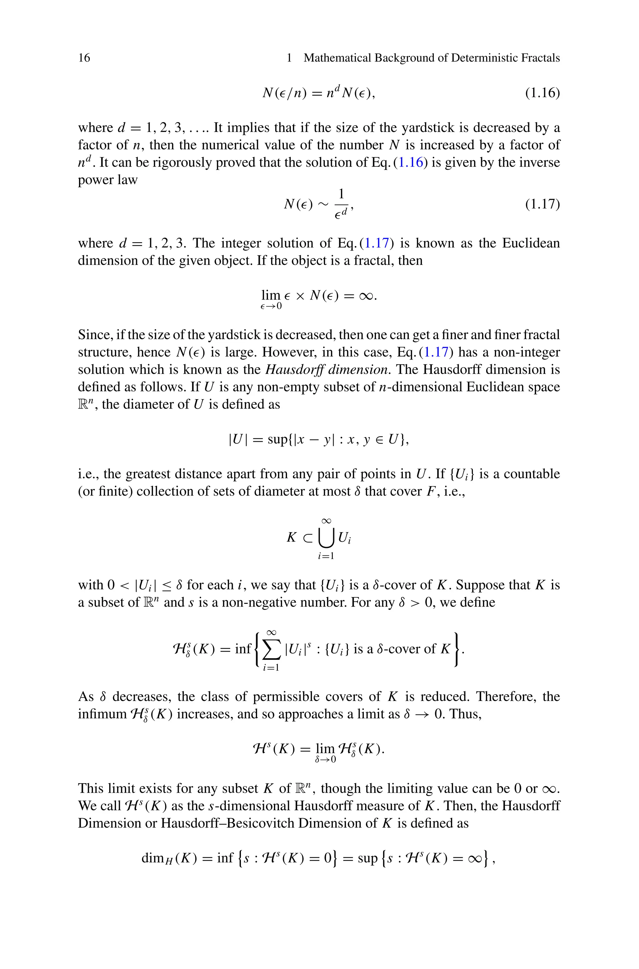 16 1 Mathematical Background of Deterministic Fractals
N(/n) = nd
N(), (1.16)
where d = 1, 2, 3, . . .. It implies that if the size of the yardstick is decreased by a
factor of n, then the numerical value of the number N is increased by a factor of
nd
. It can be rigorously proved that the solution of Eq.(1.16) is given by the inverse
power law
N() ∼
1
d
, (1.17)
where d = 1, 2, 3. The integer solution of Eq.(1.17) is known as the Euclidean
dimension of the given object. If the object is a fractal, then
lim
→0
 × N() = ∞.
Since, if the size of the yardstick is decreased, then one can get a finer and finer fractal
structure, hence N() is large. However, in this case, Eq.(1.17) has a non-integer
solution which is known as the Hausdorff dimension. The Hausdorff dimension is
defined as follows. If U is any non-empty subset of n-dimensional Euclidean space
Rn
, the diameter of U is defined as
|U| = sup{|x − y| : x, y ∈ U},
i.e., the greatest distance apart from any pair of points in U. If {Ui } is a countable
(or finite) collection of sets of diameter at most δ that cover F, i.e.,
K ⊂
∞

i=1
Ui
with 0  |Ui | ≤ δ for each i, we say that {Ui } is a δ-cover of K. Suppose that K is
a subset of Rn
and s is a non-negative number. For any δ  0, we define
Hs
δ (K) = inf
 ∞

i=1
|Ui |s
: {Ui } is a δ-cover of K

.
As δ decreases, the class of permissible covers of K is reduced. Therefore, the
infimum Hs
δ (K) increases, and so approaches a limit as δ → 0. Thus,
Hs
(K) = lim
δ→0
Hs
δ (K).
This limit exists for any subset K of Rn
, though the limiting value can be 0 or ∞.
We call Hs
(K) as the s-dimensional Hausdorff measure of K. Then, the Hausdorff
Dimension or Hausdorff–Besicovitch Dimension of K is defined as
dimH (K) = inf

s : Hs
(K) = 0

= sup

s : Hs
(K) = ∞

,
 