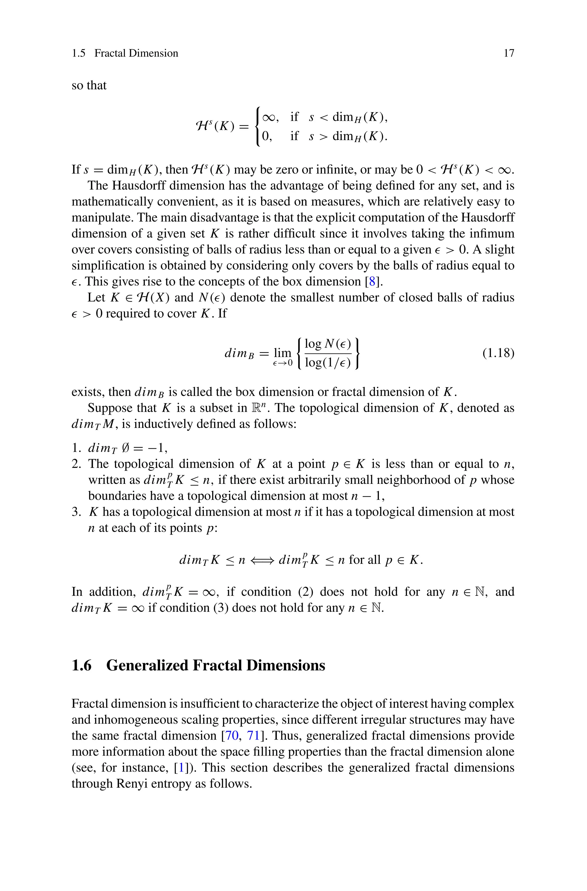 1.5 Fractal Dimension 17
so that
Hs
(K) =

∞, if s  dimH (K),
0, if s  dimH (K).
If s = dimH (K), then Hs
(K) may be zero or infinite, or may be 0  Hs
(K)  ∞.
The Hausdorff dimension has the advantage of being defined for any set, and is
mathematically convenient, as it is based on measures, which are relatively easy to
manipulate. The main disadvantage is that the explicit computation of the Hausdorff
dimension of a given set K is rather difficult since it involves taking the infimum
over covers consisting of balls of radius less than or equal to a given   0. A slight
simplification is obtained by considering only covers by the balls of radius equal to
. This gives rise to the concepts of the box dimension [8].
Let K ∈ H(X) and N() denote the smallest number of closed balls of radius
  0 required to cover K. If
dimB = lim
→0

log N()
log(1/)

(1.18)
exists, then dimB is called the box dimension or fractal dimension of K.
Suppose that K is a subset in Rn
. The topological dimension of K, denoted as
dimT M, is inductively defined as follows:
1. dimT ∅ = −1,
2. The topological dimension of K at a point p ∈ K is less than or equal to n,
written as dim
p
T K ≤ n, if there exist arbitrarily small neighborhood of p whose
boundaries have a topological dimension at most n − 1,
3. K has a topological dimension at most n if it has a topological dimension at most
n at each of its points p:
dimT K ≤ n ⇐⇒ dim
p
T K ≤ n for all p ∈ K.
In addition, dim
p
T K = ∞, if condition (2) does not hold for any n ∈ N, and
dimT K = ∞ if condition (3) does not hold for any n ∈ N.
1.6 Generalized Fractal Dimensions
Fractal dimension is insufficient to characterize the object of interest having complex
and inhomogeneous scaling properties, since different irregular structures may have
the same fractal dimension [70, 71]. Thus, generalized fractal dimensions provide
more information about the space filling properties than the fractal dimension alone
(see, for instance, [1]). This section describes the generalized fractal dimensions
through Renyi entropy as follows.
 