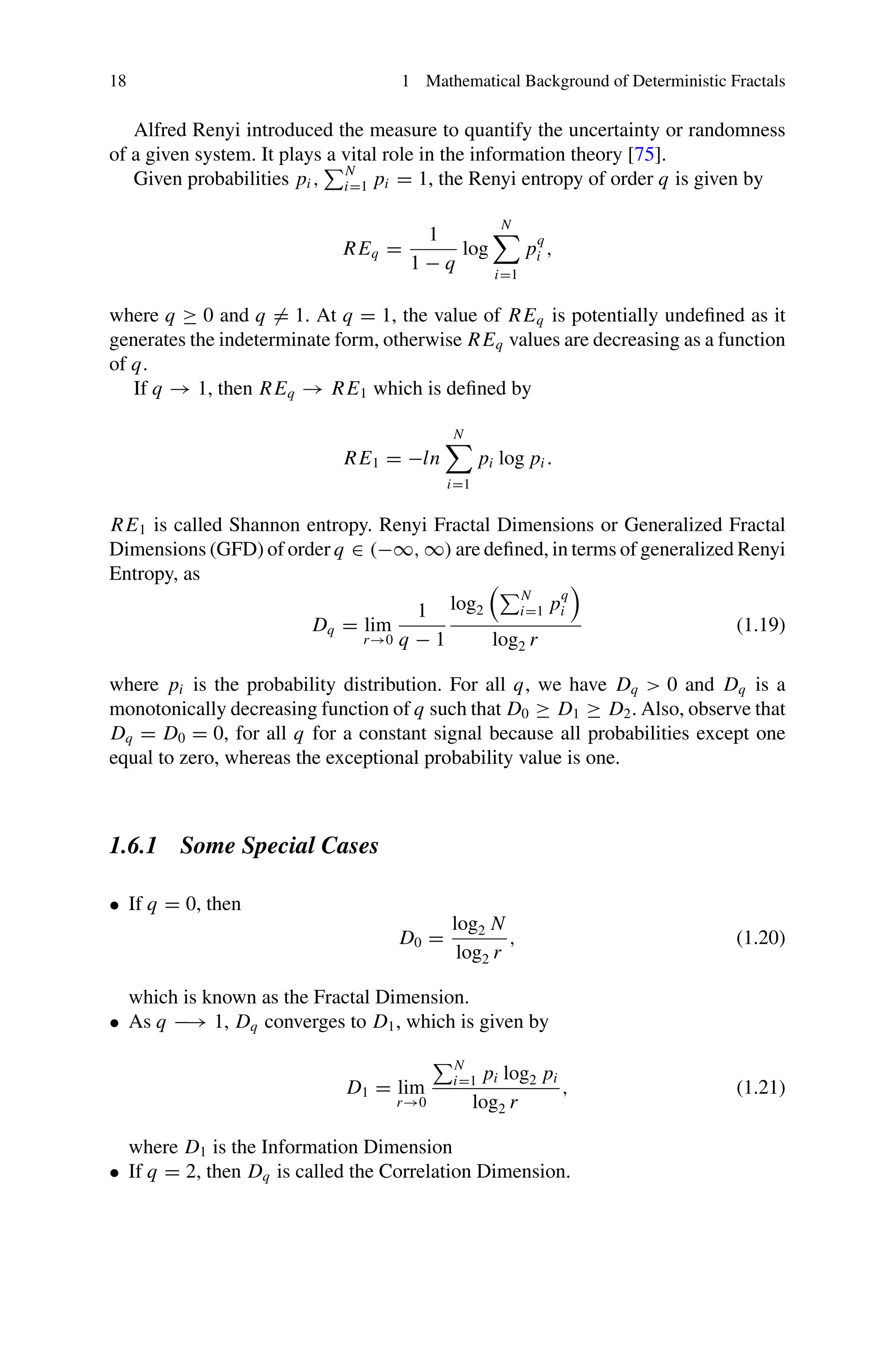 18 1 Mathematical Background of Deterministic Fractals
Alfred Renyi introduced the measure to quantify the uncertainty or randomness
of a given system. It plays a vital role in the information theory [75].
Given probabilities pi ,
N
i=1 pi = 1, the Renyi entropy of order q is given by
REq =
1
1 − q
log
N

i=1
p
q
i ,
where q ≥ 0 and q = 1. At q = 1, the value of REq is potentially undefined as it
generates the indeterminate form, otherwise REq values are decreasing as a function
of q.
If q → 1, then REq → RE1 which is defined by
RE1 = −ln
N

i=1
pi log pi .
RE1 is called Shannon entropy. Renyi Fractal Dimensions or Generalized Fractal
Dimensions (GFD) of order q ∈ (−∞, ∞) are defined, in terms of generalized Renyi
Entropy, as
Dq = lim
r→0
1
q − 1
log2
N
i=1 p
q
i
log2 r
(1.19)
where pi is the probability distribution. For all q, we have Dq  0 and Dq is a
monotonically decreasing function of q such that D0 ≥ D1 ≥ D2. Also, observe that
Dq = D0 = 0, for all q for a constant signal because all probabilities except one
equal to zero, whereas the exceptional probability value is one.
1.6.1 Some Special Cases
• If q = 0, then
D0 =
log2 N
log2 r
, (1.20)
which is known as the Fractal Dimension.
• As q −→ 1, Dq converges to D1, which is given by
D1 = lim
r→0
N
i=1 pi log2 pi
log2 r
, (1.21)
where D1 is the Information Dimension
• If q = 2, then Dq is called the Correlation Dimension.
 