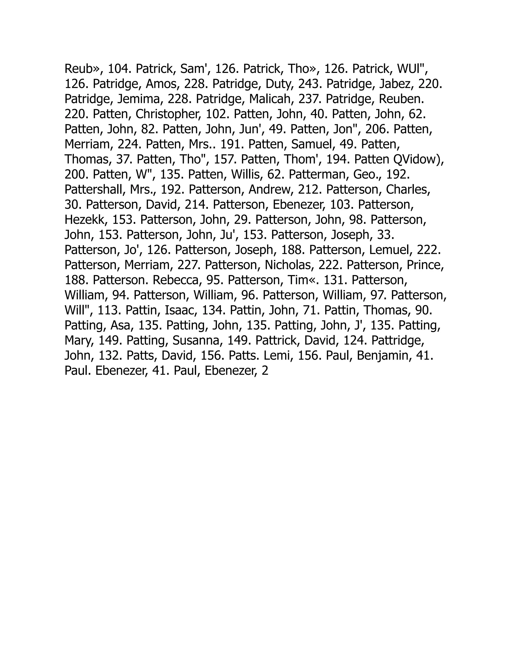 Reub», 104. Patrick, Sam', 126. Patrick, Tho», 126. Patrick, WUl,
126. Patridge, Amos, 228. Patridge, Duty, 243. Patridge, Jabez, 220.
Patridge, Jemima, 228. Patridge, Malicah, 237. Patridge, Reuben.
220. Patten, Christopher, 102. Patten, John, 40. Patten, John, 62.
Patten, John, 82. Patten, John, Jun', 49. Patten, Jon, 206. Patten,
Merriam, 224. Patten, Mrs.. 191. Patten, Samuel, 49. Patten,
Thomas, 37. Patten, Tho, 157. Patten, Thom', 194. Patten QVidow),
200. Patten, W, 135. Patten, Willis, 62. Patterman, Geo., 192.
Pattershall, Mrs., 192. Patterson, Andrew, 212. Patterson, Charles,
30. Patterson, David, 214. Patterson, Ebenezer, 103. Patterson,
Hezekk, 153. Patterson, John, 29. Patterson, John, 98. Patterson,
John, 153. Patterson, John, Ju', 153. Patterson, Joseph, 33.
Patterson, Jo', 126. Patterson, Joseph, 188. Patterson, Lemuel, 222.
Patterson, Merriam, 227. Patterson, Nicholas, 222. Patterson, Prince,
188. Patterson. Rebecca, 95. Patterson, Tim«. 131. Patterson,
William, 94. Patterson, William, 96. Patterson, William, 97. Patterson,
Will, 113. Pattin, Isaac, 134. Pattin, John, 71. Pattin, Thomas, 90.
Patting, Asa, 135. Patting, John, 135. Patting, John, J', 135. Patting,
Mary, 149. Patting, Susanna, 149. Pattrick, David, 124. Pattridge,
John, 132. Patts, David, 156. Patts. Lemi, 156. Paul, Benjamin, 41.
Paul. Ebenezer, 41. Paul, Ebenezer, 2
 
