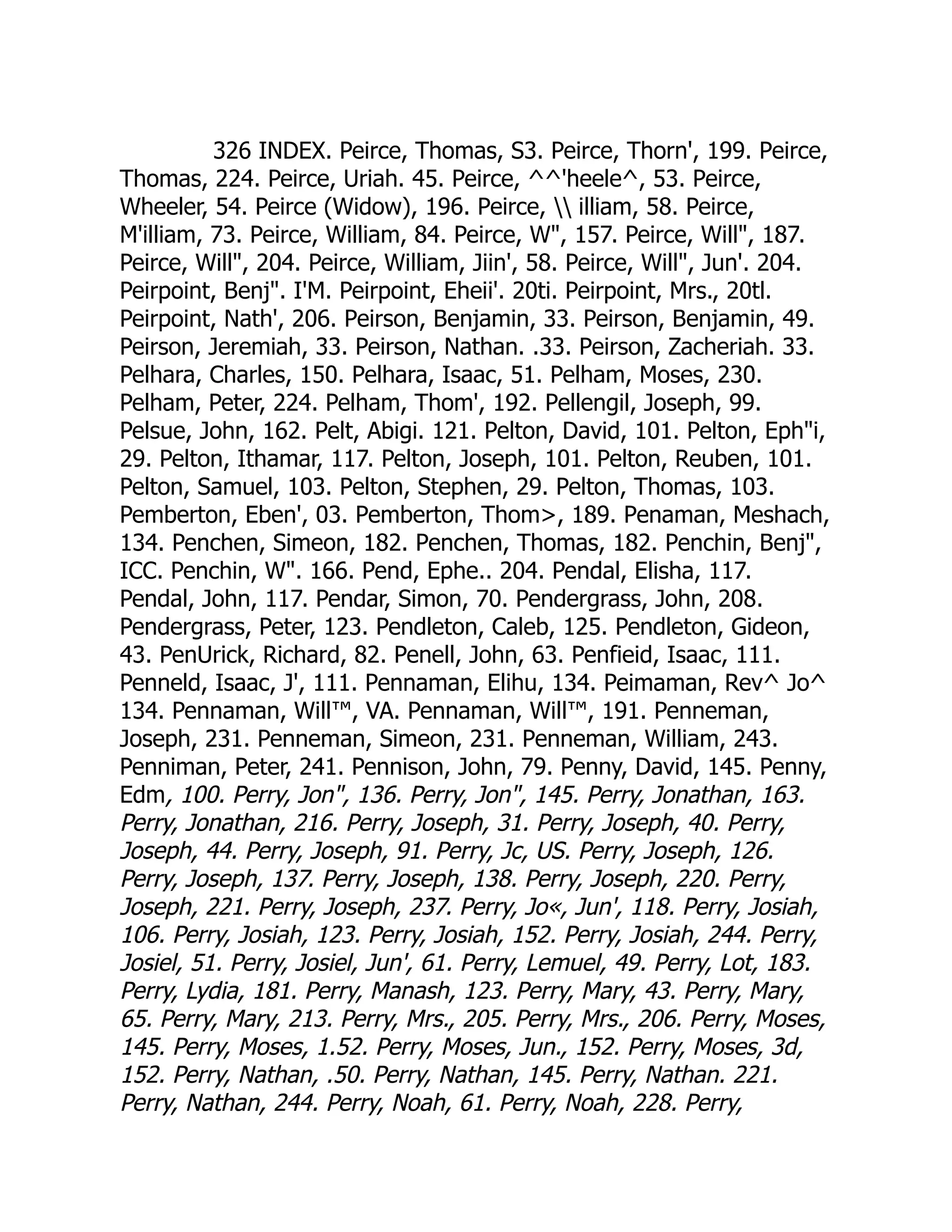 326 INDEX. Peirce, Thomas, S3. Peirce, Thorn', 199. Peirce,
Thomas, 224. Peirce, Uriah. 45. Peirce, ^^'heele^, 53. Peirce,
Wheeler, 54. Peirce (Widow), 196. Peirce,  illiam, 58. Peirce,
M'illiam, 73. Peirce, William, 84. Peirce, W, 157. Peirce, Will, 187.
Peirce, Will, 204. Peirce, William, Jiin', 58. Peirce, Will, Jun'. 204.
Peirpoint, Benj. I'M. Peirpoint, Eheii'. 20ti. Peirpoint, Mrs., 20tl.
Peirpoint, Nath', 206. Peirson, Benjamin, 33. Peirson, Benjamin, 49.
Peirson, Jeremiah, 33. Peirson, Nathan. .33. Peirson, Zacheriah. 33.
Pelhara, Charles, 150. Pelhara, Isaac, 51. Pelham, Moses, 230.
Pelham, Peter, 224. Pelham, Thom', 192. Pellengil, Joseph, 99.
Pelsue, John, 162. Pelt, Abigi. 121. Pelton, David, 101. Pelton, Ephi,
29. Pelton, Ithamar, 117. Pelton, Joseph, 101. Pelton, Reuben, 101.
Pelton, Samuel, 103. Pelton, Stephen, 29. Pelton, Thomas, 103.
Pemberton, Eben', 03. Pemberton, Thom, 189. Penaman, Meshach,
134. Penchen, Simeon, 182. Penchen, Thomas, 182. Penchin, Benj,
ICC. Penchin, W. 166. Pend, Ephe.. 204. Pendal, Elisha, 117.
Pendal, John, 117. Pendar, Simon, 70. Pendergrass, John, 208.
Pendergrass, Peter, 123. Pendleton, Caleb, 125. Pendleton, Gideon,
43. PenUrick, Richard, 82. Penell, John, 63. Penfieid, Isaac, 111.
Penneld, Isaac, J', 111. Pennaman, Elihu, 134. Peimaman, Rev^ Jo^
134. Pennaman, Will™, VA. Pennaman, Will™, 191. Penneman,
Joseph, 231. Penneman, Simeon, 231. Penneman, William, 243.
Penniman, Peter, 241. Pennison, John, 79. Penny, David, 145. Penny,
Edm, 100. Perry, Jon, 136. Perry, Jon, 145. Perry, Jonathan, 163.
Perry, Jonathan, 216. Perry, Joseph, 31. Perry, Joseph, 40. Perry,
Joseph, 44. Perry, Joseph, 91. Perry, Jc, US. Perry, Joseph, 126.
Perry, Joseph, 137. Perry, Joseph, 138. Perry, Joseph, 220. Perry,
Joseph, 221. Perry, Joseph, 237. Perry, Jo«, Jun', 118. Perry, Josiah,
106. Perry, Josiah, 123. Perry, Josiah, 152. Perry, Josiah, 244. Perry,
Josiel, 51. Perry, Josiel, Jun', 61. Perry, Lemuel, 49. Perry, Lot, 183.
Perry, Lydia, 181. Perry, Manash, 123. Perry, Mary, 43. Perry, Mary,
65. Perry, Mary, 213. Perry, Mrs., 205. Perry, Mrs., 206. Perry, Moses,
145. Perry, Moses, 1.52. Perry, Moses, Jun., 152. Perry, Moses, 3d,
152. Perry, Nathan, .50. Perry, Nathan, 145. Perry, Nathan. 221.
Perry, Nathan, 244. Perry, Noah, 61. Perry, Noah, 228. Perry,
 