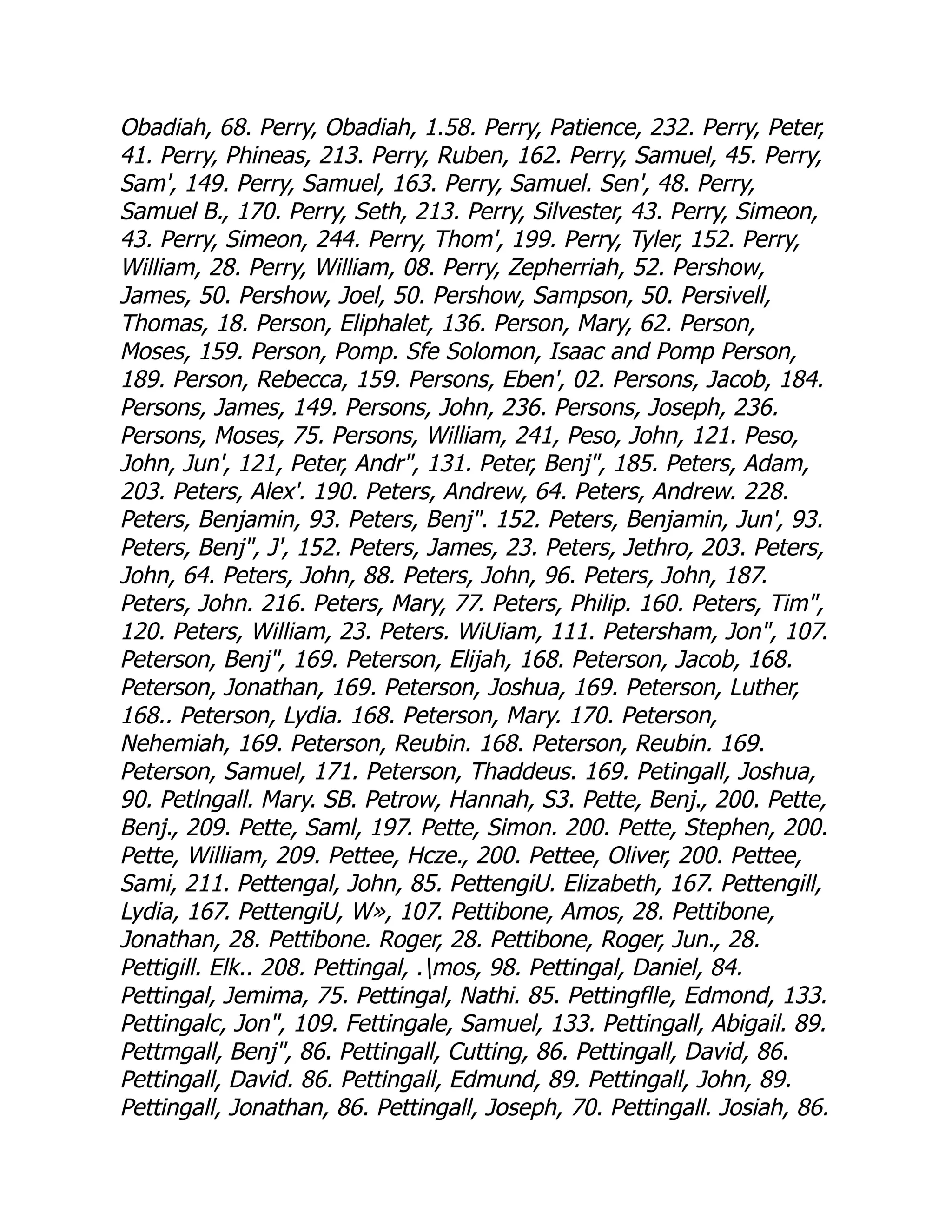Obadiah, 68. Perry, Obadiah, 1.58. Perry, Patience, 232. Perry, Peter,
41. Perry, Phineas, 213. Perry, Ruben, 162. Perry, Samuel, 45. Perry,
Sam', 149. Perry, Samuel, 163. Perry, Samuel. Sen', 48. Perry,
Samuel B., 170. Perry, Seth, 213. Perry, Silvester, 43. Perry, Simeon,
43. Perry, Simeon, 244. Perry, Thom', 199. Perry, Tyler, 152. Perry,
William, 28. Perry, William, 08. Perry, Zepherriah, 52. Pershow,
James, 50. Pershow, Joel, 50. Pershow, Sampson, 50. Persivell,
Thomas, 18. Person, Eliphalet, 136. Person, Mary, 62. Person,
Moses, 159. Person, Pomp. Sfe Solomon, Isaac and Pomp Person,
189. Person, Rebecca, 159. Persons, Eben', 02. Persons, Jacob, 184.
Persons, James, 149. Persons, John, 236. Persons, Joseph, 236.
Persons, Moses, 75. Persons, William, 241, Peso, John, 121. Peso,
John, Jun', 121, Peter, Andr, 131. Peter, Benj, 185. Peters, Adam,
203. Peters, Alex'. 190. Peters, Andrew, 64. Peters, Andrew. 228.
Peters, Benjamin, 93. Peters, Benj. 152. Peters, Benjamin, Jun', 93.
Peters, Benj, J', 152. Peters, James, 23. Peters, Jethro, 203. Peters,
John, 64. Peters, John, 88. Peters, John, 96. Peters, John, 187.
Peters, John. 216. Peters, Mary, 77. Peters, Philip. 160. Peters, Tim,
120. Peters, William, 23. Peters. WiUiam, 111. Petersham, Jon, 107.
Peterson, Benj, 169. Peterson, Elijah, 168. Peterson, Jacob, 168.
Peterson, Jonathan, 169. Peterson, Joshua, 169. Peterson, Luther,
168.. Peterson, Lydia. 168. Peterson, Mary. 170. Peterson,
Nehemiah, 169. Peterson, Reubin. 168. Peterson, Reubin. 169.
Peterson, Samuel, 171. Peterson, Thaddeus. 169. Petingall, Joshua,
90. Petlngall. Mary. SB. Petrow, Hannah, S3. Pette, Benj., 200. Pette,
Benj., 209. Pette, Saml, 197. Pette, Simon. 200. Pette, Stephen, 200.
Pette, William, 209. Pettee, Hcze., 200. Pettee, Oliver, 200. Pettee,
Sami, 211. Pettengal, John, 85. PettengiU. Elizabeth, 167. Pettengill,
Lydia, 167. PettengiU, W», 107. Pettibone, Amos, 28. Pettibone,
Jonathan, 28. Pettibone. Roger, 28. Pettibone, Roger, Jun., 28.
Pettigill. Elk.. 208. Pettingal, .mos, 98. Pettingal, Daniel, 84.
Pettingal, Jemima, 75. Pettingal, Nathi. 85. Pettingflle, Edmond, 133.
Pettingalc, Jon, 109. Fettingale, Samuel, 133. Pettingall, Abigail. 89.
Pettmgall, Benj, 86. Pettingall, Cutting, 86. Pettingall, David, 86.
Pettingall, David. 86. Pettingall, Edmund, 89. Pettingall, John, 89.
Pettingall, Jonathan, 86. Pettingall, Joseph, 70. Pettingall. Josiah, 86.
 