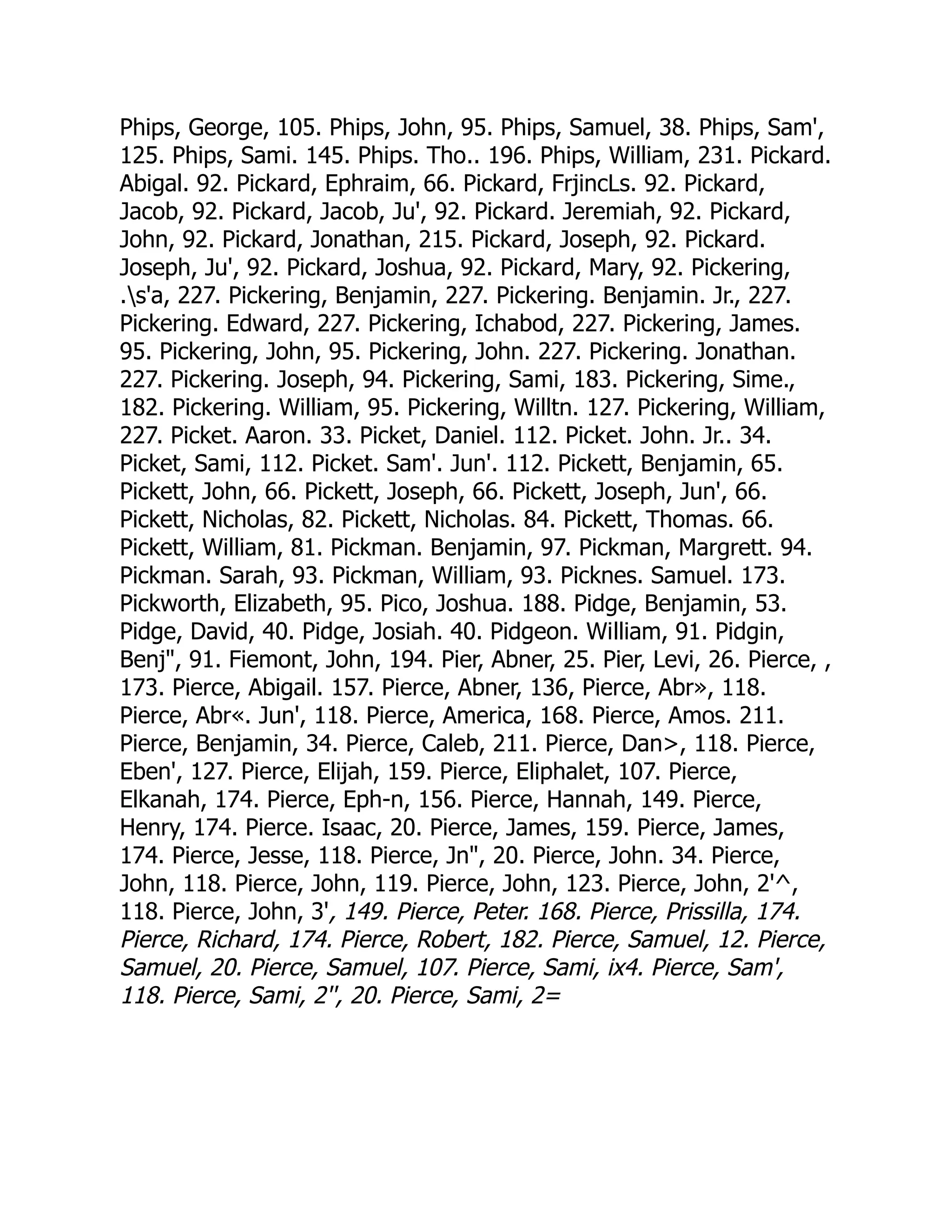 Phips, George, 105. Phips, John, 95. Phips, Samuel, 38. Phips, Sam',
125. Phips, Sami. 145. Phips. Tho.. 196. Phips, William, 231. Pickard.
Abigal. 92. Pickard, Ephraim, 66. Pickard, FrjincLs. 92. Pickard,
Jacob, 92. Pickard, Jacob, Ju', 92. Pickard. Jeremiah, 92. Pickard,
John, 92. Pickard, Jonathan, 215. Pickard, Joseph, 92. Pickard.
Joseph, Ju', 92. Pickard, Joshua, 92. Pickard, Mary, 92. Pickering,
.s'a, 227. Pickering, Benjamin, 227. Pickering. Benjamin. Jr., 227.
Pickering. Edward, 227. Pickering, Ichabod, 227. Pickering, James.
95. Pickering, John, 95. Pickering, John. 227. Pickering. Jonathan.
227. Pickering. Joseph, 94. Pickering, Sami, 183. Pickering, Sime.,
182. Pickering. William, 95. Pickering, Willtn. 127. Pickering, William,
227. Picket. Aaron. 33. Picket, Daniel. 112. Picket. John. Jr.. 34.
Picket, Sami, 112. Picket. Sam'. Jun'. 112. Pickett, Benjamin, 65.
Pickett, John, 66. Pickett, Joseph, 66. Pickett, Joseph, Jun', 66.
Pickett, Nicholas, 82. Pickett, Nicholas. 84. Pickett, Thomas. 66.
Pickett, William, 81. Pickman. Benjamin, 97. Pickman, Margrett. 94.
Pickman. Sarah, 93. Pickman, William, 93. Picknes. Samuel. 173.
Pickworth, Elizabeth, 95. Pico, Joshua. 188. Pidge, Benjamin, 53.
Pidge, David, 40. Pidge, Josiah. 40. Pidgeon. William, 91. Pidgin,
Benj, 91. Fiemont, John, 194. Pier, Abner, 25. Pier, Levi, 26. Pierce, ,
173. Pierce, Abigail. 157. Pierce, Abner, 136, Pierce, Abr», 118.
Pierce, Abr«. Jun', 118. Pierce, America, 168. Pierce, Amos. 211.
Pierce, Benjamin, 34. Pierce, Caleb, 211. Pierce, Dan, 118. Pierce,
Eben', 127. Pierce, Elijah, 159. Pierce, Eliphalet, 107. Pierce,
Elkanah, 174. Pierce, Eph-n, 156. Pierce, Hannah, 149. Pierce,
Henry, 174. Pierce. Isaac, 20. Pierce, James, 159. Pierce, James,
174. Pierce, Jesse, 118. Pierce, Jn, 20. Pierce, John. 34. Pierce,
John, 118. Pierce, John, 119. Pierce, John, 123. Pierce, John, 2'^,
118. Pierce, John, 3', 149. Pierce, Peter. 168. Pierce, Prissilla, 174.
Pierce, Richard, 174. Pierce, Robert, 182. Pierce, Samuel, 12. Pierce,
Samuel, 20. Pierce, Samuel, 107. Pierce, Sami, ix4. Pierce, Sam',
118. Pierce, Sami, 2'', 20. Pierce, Sami, 2=
 
