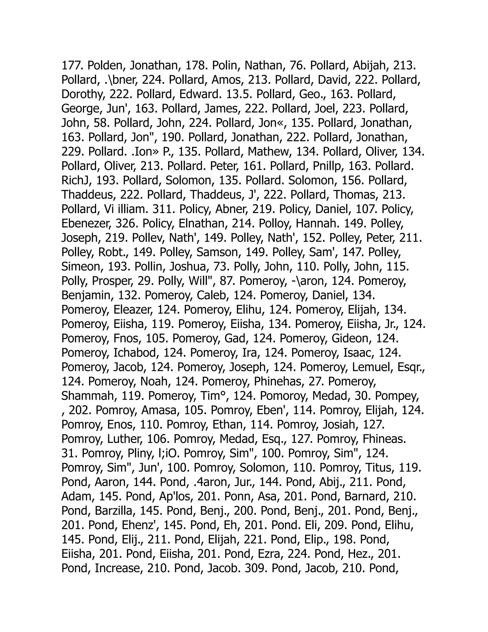 177. Polden, Jonathan, 178. Polin, Nathan, 76. Pollard, Abijah, 213.
Pollard, .bner, 224. Pollard, Amos, 213. Pollard, David, 222. Pollard,
Dorothy, 222. Pollard, Edward. 13.5. Pollard, Geo., 163. Pollard,
George, Jun', 163. Pollard, James, 222. Pollard, Joel, 223. Pollard,
John, 58. Pollard, John, 224. Pollard, Jon«, 135. Pollard, Jonathan,
163. Pollard, Jon, 190. Pollard, Jonathan, 222. Pollard, Jonathan,
229. Pollard. .Ion» P., 135. Pollard, Mathew, 134. Pollard, Oliver, 134.
Pollard, Oliver, 213. Pollard. Peter, 161. Pollard, Pnillp, 163. Pollard.
RichJ, 193. Pollard, Solomon, 135. Pollard. Solomon, 156. Pollard,
Thaddeus, 222. Pollard, Thaddeus, J', 222. Pollard, Thomas, 213.
Pollard, Vi illiam. 311. Policy, Abner, 219. Policy, Daniel, 107. Policy,
Ebenezer, 326. Policy, Elnathan, 214. Polloy, Hannah. 149. Polley,
Joseph, 219. Pollev, Nath', 149. Polley, Nath', 152. Polley, Peter, 211.
Polley, Robt., 149. Polley, Samson, 149. Polley, Sam', 147. Polley,
Simeon, 193. Pollin, Joshua, 73. Polly, John, 110. Polly, John, 115.
Polly, Prosper, 29. Polly, Will, 87. Pomeroy, -aron, 124. Pomeroy,
Benjamin, 132. Pomeroy, Caleb, 124. Pomeroy, Daniel, 134.
Pomeroy, Eleazer, 124. Pomeroy, Elihu, 124. Pomeroy, Elijah, 134.
Pomeroy, Eiisha, 119. Pomeroy, Eiisha, 134. Pomeroy, Eiisha, Jr., 124.
Pomeroy, Fnos, 105. Pomeroy, Gad, 124. Pomeroy, Gideon, 124.
Pomeroy, Ichabod, 124. Pomeroy, Ira, 124. Pomeroy, Isaac, 124.
Pomeroy, Jacob, 124. Pomeroy, Joseph, 124. Pomeroy, Lemuel, Esqr.,
124. Pomeroy, Noah, 124. Pomeroy, Phinehas, 27. Pomeroy,
Shammah, 119. Pomeroy, Tim°, 124. Pomoroy, Medad, 30. Pompey,
, 202. Pomroy, Amasa, 105. Pomroy, Eben', 114. Pomroy, Elijah, 124.
Pomroy, Enos, 110. Pomroy, Ethan, 114. Pomroy, Josiah, 127.
Pomroy, Luther, 106. Pomroy, Medad, Esq., 127. Pomroy, Fhineas.
31. Pomroy, Pliny, l;iO. Pomroy, Sim, 100. Pomroy, Sim, 124.
Pomroy, Sim, Jun', 100. Pomroy, Solomon, 110. Pomroy, Titus, 119.
Pond, Aaron, 144. Pond, .4aron, Jur., 144. Pond, Abij., 211. Pond,
Adam, 145. Pond, Ap'los, 201. Ponn, Asa, 201. Pond, Barnard, 210.
Pond, Barzilla, 145. Pond, Benj., 200. Pond, Benj., 201. Pond, Benj.,
201. Pond, Ehenz', 145. Pond, Eh, 201. Pond. Eli, 209. Pond, Elihu,
145. Pond, Elij., 211. Pond, Elijah, 221. Pond, Elip., 198. Pond,
Eiisha, 201. Pond, Eiisha, 201. Pond, Ezra, 224. Pond, Hez., 201.
Pond, Increase, 210. Pond, Jacob. 309. Pond, Jacob, 210. Pond,
 