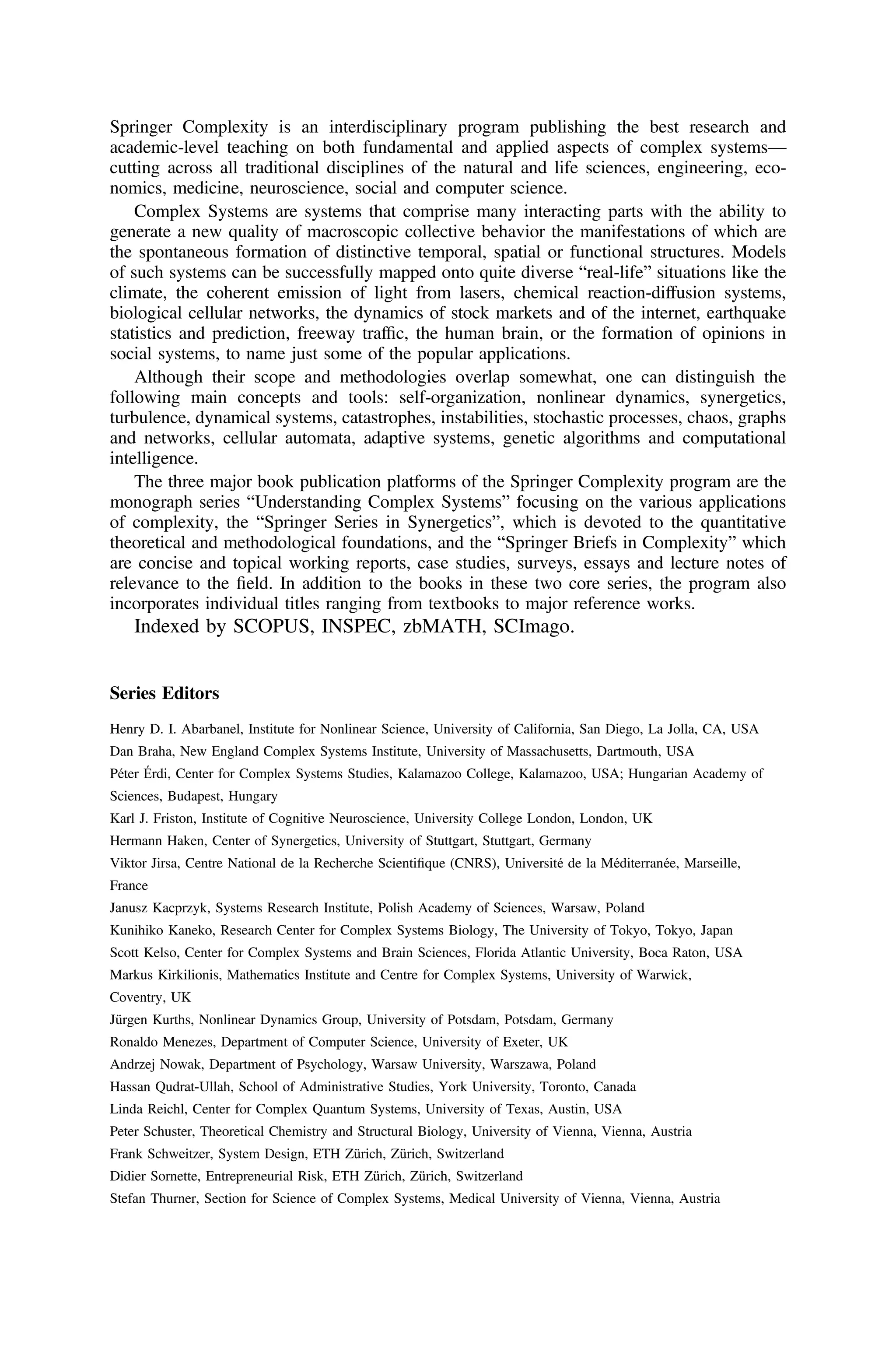 Springer Complexity is an interdisciplinary program publishing the best research and
academic-level teaching on both fundamental and applied aspects of complex systems—
cutting across all traditional disciplines of the natural and life sciences, engineering, eco-
nomics, medicine, neuroscience, social and computer science.
Complex Systems are systems that comprise many interacting parts with the ability to
generate a new quality of macroscopic collective behavior the manifestations of which are
the spontaneous formation of distinctive temporal, spatial or functional structures. Models
of such systems can be successfully mapped onto quite diverse “real-life” situations like the
climate, the coherent emission of light from lasers, chemical reaction-diffusion systems,
biological cellular networks, the dynamics of stock markets and of the internet, earthquake
statistics and prediction, freeway trafﬁc, the human brain, or the formation of opinions in
social systems, to name just some of the popular applications.
Although their scope and methodologies overlap somewhat, one can distinguish the
following main concepts and tools: self-organization, nonlinear dynamics, synergetics,
turbulence, dynamical systems, catastrophes, instabilities, stochastic processes, chaos, graphs
and networks, cellular automata, adaptive systems, genetic algorithms and computational
intelligence.
The three major book publication platforms of the Springer Complexity program are the
monograph series “Understanding Complex Systems” focusing on the various applications
of complexity, the “Springer Series in Synergetics”, which is devoted to the quantitative
theoretical and methodological foundations, and the “Springer Briefs in Complexity” which
are concise and topical working reports, case studies, surveys, essays and lecture notes of
relevance to the ﬁeld. In addition to the books in these two core series, the program also
incorporates individual titles ranging from textbooks to major reference works.
Indexed by SCOPUS, INSPEC, zbMATH, SCImago.
Series Editors
Henry D. I. Abarbanel, Institute for Nonlinear Science, University of California, San Diego, La Jolla, CA, USA
Dan Braha, New England Complex Systems Institute, University of Massachusetts, Dartmouth, USA
Péter Érdi, Center for Complex Systems Studies, Kalamazoo College, Kalamazoo, USA; Hungarian Academy of
Sciences, Budapest, Hungary
Karl J. Friston, Institute of Cognitive Neuroscience, University College London, London, UK
Hermann Haken, Center of Synergetics, University of Stuttgart, Stuttgart, Germany
Viktor Jirsa, Centre National de la Recherche Scientiﬁque (CNRS), Université de la Méditerranée, Marseille,
France
Janusz Kacprzyk, Systems Research Institute, Polish Academy of Sciences, Warsaw, Poland
Kunihiko Kaneko, Research Center for Complex Systems Biology, The University of Tokyo, Tokyo, Japan
Scott Kelso, Center for Complex Systems and Brain Sciences, Florida Atlantic University, Boca Raton, USA
Markus Kirkilionis, Mathematics Institute and Centre for Complex Systems, University of Warwick,
Coventry, UK
Jürgen Kurths, Nonlinear Dynamics Group, University of Potsdam, Potsdam, Germany
Ronaldo Menezes, Department of Computer Science, University of Exeter, UK
Andrzej Nowak, Department of Psychology, Warsaw University, Warszawa, Poland
Hassan Qudrat-Ullah, School of Administrative Studies, York University, Toronto, Canada
Linda Reichl, Center for Complex Quantum Systems, University of Texas, Austin, USA
Peter Schuster, Theoretical Chemistry and Structural Biology, University of Vienna, Vienna, Austria
Frank Schweitzer, System Design, ETH Zürich, Zürich, Switzerland
Didier Sornette, Entrepreneurial Risk, ETH Zürich, Zürich, Switzerland
Stefan Thurner, Section for Science of Complex Systems, Medical University of Vienna, Vienna, Austria
 