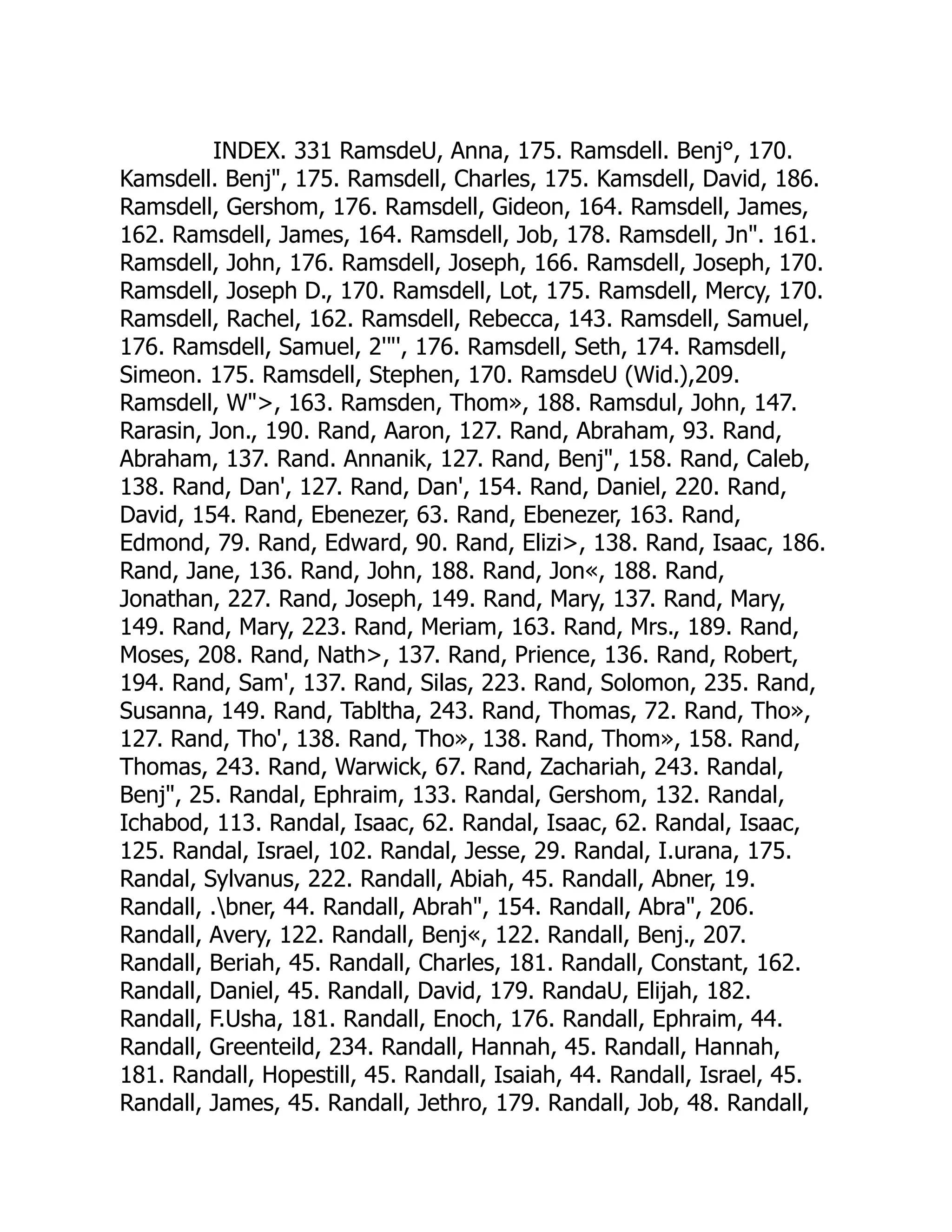 INDEX. 331 RamsdeU, Anna, 175. Ramsdell. Benj°, 170.
Kamsdell. Benj, 175. Ramsdell, Charles, 175. Kamsdell, David, 186.
Ramsdell, Gershom, 176. Ramsdell, Gideon, 164. Ramsdell, James,
162. Ramsdell, James, 164. Ramsdell, Job, 178. Ramsdell, Jn. 161.
Ramsdell, John, 176. Ramsdell, Joseph, 166. Ramsdell, Joseph, 170.
Ramsdell, Joseph D., 170. Ramsdell, Lot, 175. Ramsdell, Mercy, 170.
Ramsdell, Rachel, 162. Ramsdell, Rebecca, 143. Ramsdell, Samuel,
176. Ramsdell, Samuel, 2'', 176. Ramsdell, Seth, 174. Ramsdell,
Simeon. 175. Ramsdell, Stephen, 170. RamsdeU (Wid.),209.
Ramsdell, W, 163. Ramsden, Thom», 188. Ramsdul, John, 147.
Rarasin, Jon., 190. Rand, Aaron, 127. Rand, Abraham, 93. Rand,
Abraham, 137. Rand. Annanik, 127. Rand, Benj, 158. Rand, Caleb,
138. Rand, Dan', 127. Rand, Dan', 154. Rand, Daniel, 220. Rand,
David, 154. Rand, Ebenezer, 63. Rand, Ebenezer, 163. Rand,
Edmond, 79. Rand, Edward, 90. Rand, Elizi, 138. Rand, Isaac, 186.
Rand, Jane, 136. Rand, John, 188. Rand, Jon«, 188. Rand,
Jonathan, 227. Rand, Joseph, 149. Rand, Mary, 137. Rand, Mary,
149. Rand, Mary, 223. Rand, Meriam, 163. Rand, Mrs., 189. Rand,
Moses, 208. Rand, Nath, 137. Rand, Prience, 136. Rand, Robert,
194. Rand, Sam', 137. Rand, Silas, 223. Rand, Solomon, 235. Rand,
Susanna, 149. Rand, Tabltha, 243. Rand, Thomas, 72. Rand, Tho»,
127. Rand, Tho', 138. Rand, Tho», 138. Rand, Thom», 158. Rand,
Thomas, 243. Rand, Warwick, 67. Rand, Zachariah, 243. Randal,
Benj, 25. Randal, Ephraim, 133. Randal, Gershom, 132. Randal,
Ichabod, 113. Randal, Isaac, 62. Randal, Isaac, 62. Randal, Isaac,
125. Randal, Israel, 102. Randal, Jesse, 29. Randal, I.urana, 175.
Randal, Sylvanus, 222. Randall, Abiah, 45. Randall, Abner, 19.
Randall, .bner, 44. Randall, Abrah, 154. Randall, Abra, 206.
Randall, Avery, 122. Randall, Benj«, 122. Randall, Benj., 207.
Randall, Beriah, 45. Randall, Charles, 181. Randall, Constant, 162.
Randall, Daniel, 45. Randall, David, 179. RandaU, Elijah, 182.
Randall, F.Usha, 181. Randall, Enoch, 176. Randall, Ephraim, 44.
Randall, Greenteild, 234. Randall, Hannah, 45. Randall, Hannah,
181. Randall, Hopestill, 45. Randall, Isaiah, 44. Randall, Israel, 45.
Randall, James, 45. Randall, Jethro, 179. Randall, Job, 48. Randall,
 