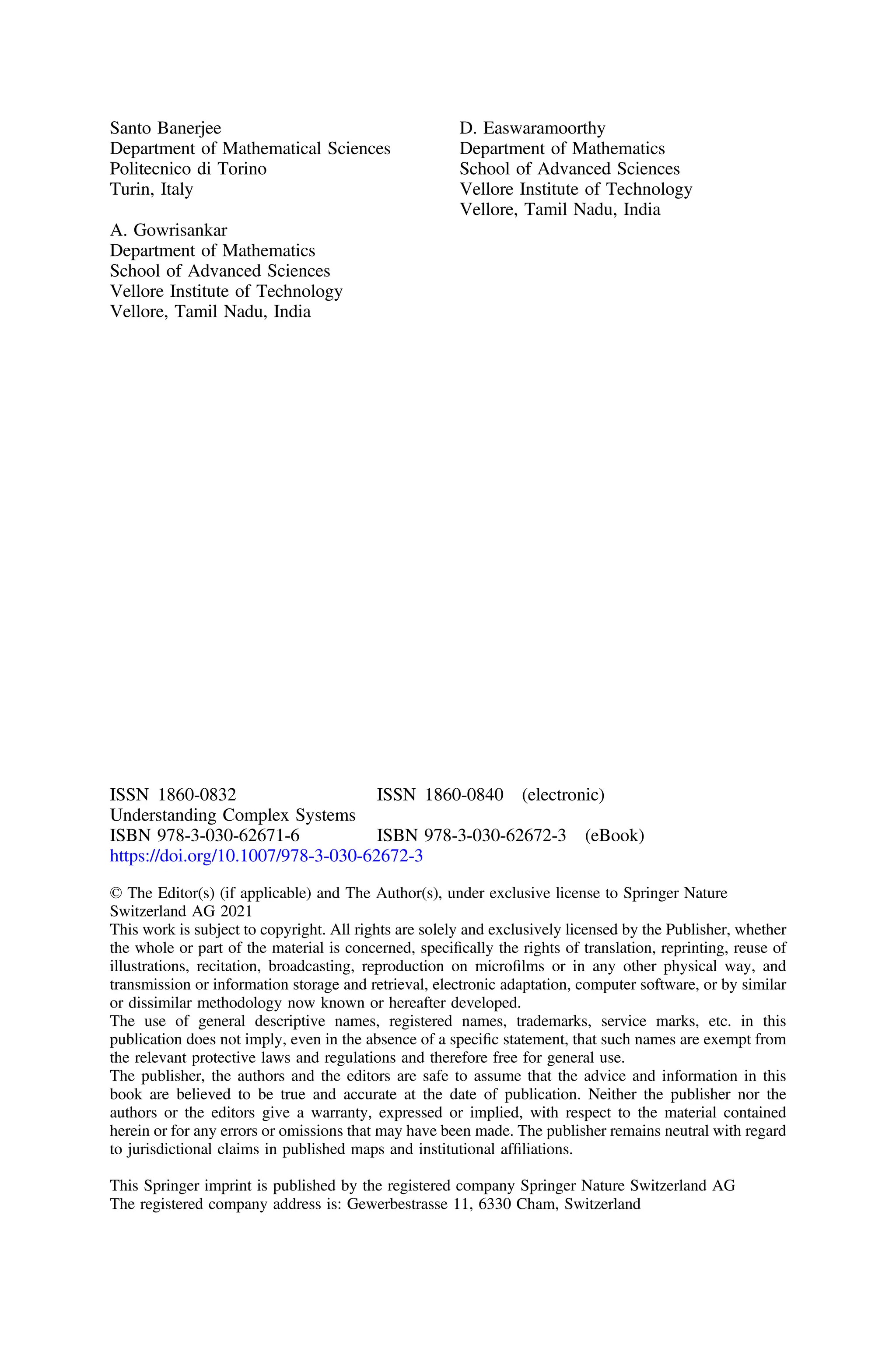 Santo Banerjee
Department of Mathematical Sciences
Politecnico di Torino
Turin, Italy
A. Gowrisankar
Department of Mathematics
School of Advanced Sciences
Vellore Institute of Technology
Vellore, Tamil Nadu, India
D. Easwaramoorthy
Department of Mathematics
School of Advanced Sciences
Vellore Institute of Technology
Vellore, Tamil Nadu, India
ISSN 1860-0832 ISSN 1860-0840 (electronic)
Understanding Complex Systems
ISBN 978-3-030-62671-6 ISBN 978-3-030-62672-3 (eBook)
https://doi.org/10.1007/978-3-030-62672-3
© The Editor(s) (if applicable) and The Author(s), under exclusive license to Springer Nature
Switzerland AG 2021
This work is subject to copyright. All rights are solely and exclusively licensed by the Publisher, whether
the whole or part of the material is concerned, speciﬁcally the rights of translation, reprinting, reuse of
illustrations, recitation, broadcasting, reproduction on microﬁlms or in any other physical way, and
transmission or information storage and retrieval, electronic adaptation, computer software, or by similar
or dissimilar methodology now known or hereafter developed.
The use of general descriptive names, registered names, trademarks, service marks, etc. in this
publication does not imply, even in the absence of a speciﬁc statement, that such names are exempt from
the relevant protective laws and regulations and therefore free for general use.
The publisher, the authors and the editors are safe to assume that the advice and information in this
book are believed to be true and accurate at the date of publication. Neither the publisher nor the
authors or the editors give a warranty, expressed or implied, with respect to the material contained
herein or for any errors or omissions that may have been made. The publisher remains neutral with regard
to jurisdictional claims in published maps and institutional afﬁliations.
This Springer imprint is published by the registered company Springer Nature Switzerland AG
The registered company address is: Gewerbestrasse 11, 6330 Cham, Switzerland
 