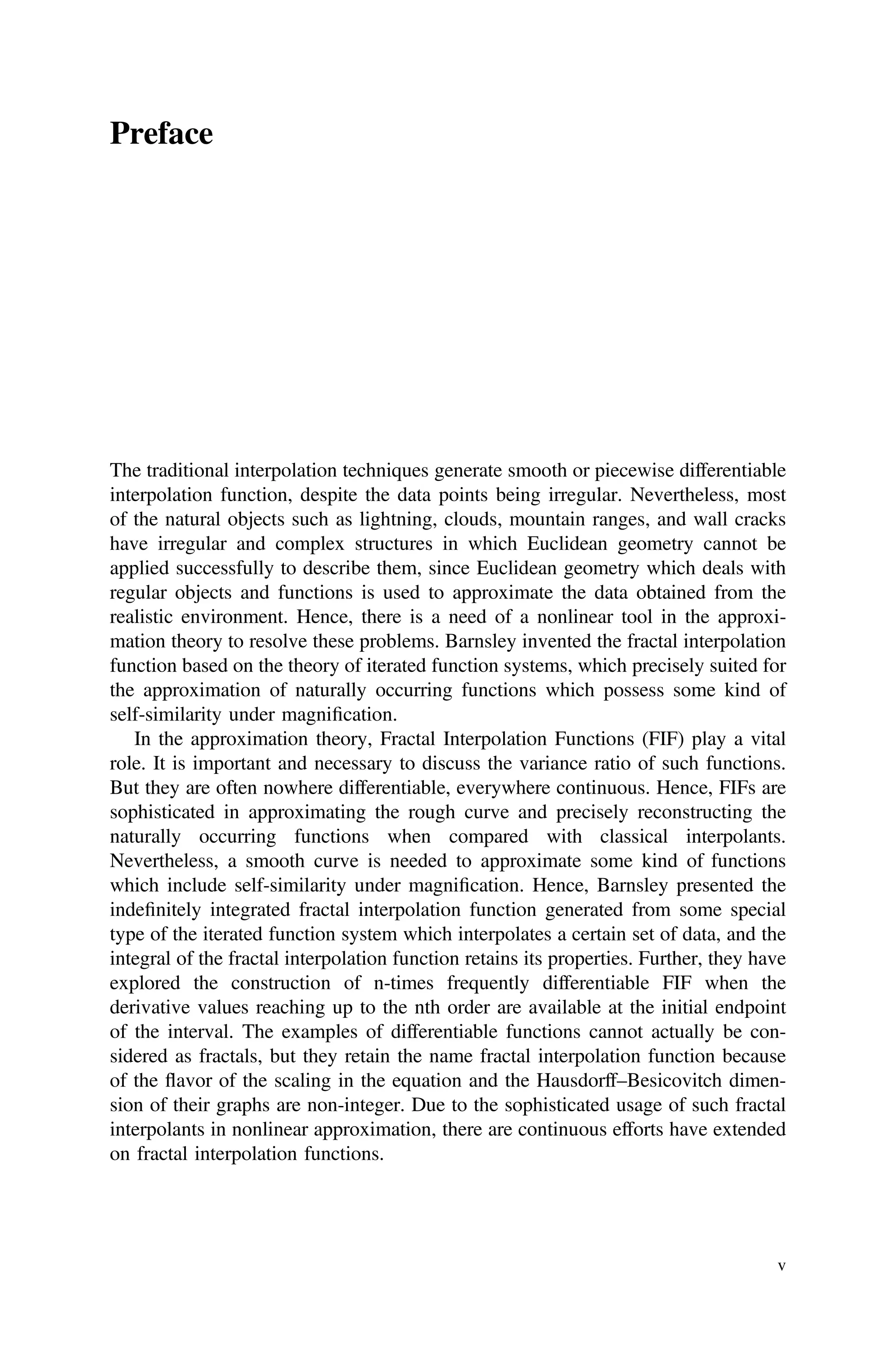 Preface
The traditional interpolation techniques generate smooth or piecewise differentiable
interpolation function, despite the data points being irregular. Nevertheless, most
of the natural objects such as lightning, clouds, mountain ranges, and wall cracks
have irregular and complex structures in which Euclidean geometry cannot be
applied successfully to describe them, since Euclidean geometry which deals with
regular objects and functions is used to approximate the data obtained from the
realistic environment. Hence, there is a need of a nonlinear tool in the approxi-
mation theory to resolve these problems. Barnsley invented the fractal interpolation
function based on the theory of iterated function systems, which precisely suited for
the approximation of naturally occurring functions which possess some kind of
self-similarity under magniﬁcation.
In the approximation theory, Fractal Interpolation Functions (FIF) play a vital
role. It is important and necessary to discuss the variance ratio of such functions.
But they are often nowhere differentiable, everywhere continuous. Hence, FIFs are
sophisticated in approximating the rough curve and precisely reconstructing the
naturally occurring functions when compared with classical interpolants.
Nevertheless, a smooth curve is needed to approximate some kind of functions
which include self-similarity under magniﬁcation. Hence, Barnsley presented the
indeﬁnitely integrated fractal interpolation function generated from some special
type of the iterated function system which interpolates a certain set of data, and the
integral of the fractal interpolation function retains its properties. Further, they have
explored the construction of n-times frequently differentiable FIF when the
derivative values reaching up to the nth order are available at the initial endpoint
of the interval. The examples of differentiable functions cannot actually be con-
sidered as fractals, but they retain the name fractal interpolation function because
of the flavor of the scaling in the equation and the Hausdorff–Besicovitch dimen-
sion of their graphs are non-integer. Due to the sophisticated usage of such fractal
interpolants in nonlinear approximation, there are continuous efforts have extended
on fractal interpolation functions.
v
 