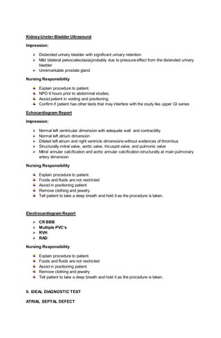 Kidney-Ureter-Bladder Ultrasound
Impression:
 Distended urinary bladder with significant urinary retention
 Mild bilateral pelvocaliectasia(probably due to pressure effect from the distended urinary
bladder
 Unremarkable prostate gland
Nursing Responsibility
Explain procedure to patient.
NPO 6 hours prior to abdominal studies.
Assist patient in voiding and positioning.
Confirm if patient has other tests that may interfere with the study like upper GI series
Echocardiogram Report
Impression:
 Normal left ventricular dimension with adequate wall and contractility
 Normal left atrium dimension
 Dilated left atrium and right ventricle dimensions without evidences of thrombus
 Structurally mitral valve, aortic valve, tricuspid valve, and pulmonic valve
 Mitral annular calcification and aortic annular calcification structurally at main pulmonary
artery dimension
Nursing Responsibility
Explain procedure to patient.
Foods and fluids are not restricted
Assist in positioning patient
Remove clothing and jewelry
Tell patient to take a deep breath and hold it as the procedure is taken.
Electrocardiogram Report
 CR BBB
 Multiple PVC’s
 RVH
 RAD
Nursing Responsibility
Explain procedure to patient.
Foods and fluids are not restricted
Assist in positioning patient
Remove clothing and jewelry
Tell patient to take a deep breath and hold it as the procedure is taken.
II. IDEAL DIAGNOSTIC TEST
ATRIAL SEPTAL DEFECT
 