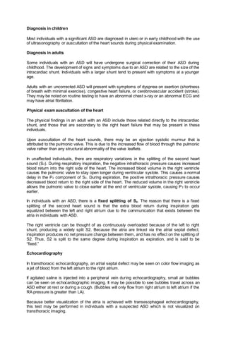 Diagnosis in children
Most individuals with a significant ASD are diagnosed in utero or in early childhood with the use
of ultrasonography or auscultation of the heart sounds during physical examination.
Diagnosis in adults
Some individuals with an ASD will have undergone surgical correction of their ASD during
childhood. The development of signs and symptoms due to an ASD are related to the size of the
intracardiac shunt. Individuals with a larger shunt tend to present with symptoms at a younger
age.
Adults with an uncorrected ASD will present with symptoms of dyspnea on exertion (shortness
of breath with minimal exercise), congestive heart failure, or cerebrovascular accident (stroke).
They may be noted on routine testing to have an abnormal chest x-ray or an abnormal ECG and
may have atrial fibrillation.
Physical exam auscultation of the heart
The physical findings in an adult with an ASD include those related directly to the intracardiac
shunt, and those that are secondary to the right heart failure that may be present in these
individuals.
Upon auscultation of the heart sounds, there may be an ejection systolic murmur that is
attributed to the pulmonic valve. This is due to the increased flow of blood through the pulmonic
valve rather than any structural abnormality of the valve leaflets.
In unaffected individuals, there are respiratory variations in the splitting of the second heart
sound (S2). During respiratory inspiration, the negative intrathoracic pressure causes increased
blood return into the right side of the heart. The increased blood volume in the right ventricle
causes the pulmonic valve to stay open longer during ventricular systole. This causes a normal
delay in the P2 component of S2. During expiration, the positive intrathoracic pressure causes
decreased blood return to the right side of the heart. The reduced volume in the right ventricle
allows the pulmonic valve to close earlier at the end of ventricular systole, causing P2 to occur
earlier.
In individuals with an ASD, there is a fixed splitting of S2. The reason that there is a fixed
splitting of the second heart sound is that the extra blood return during inspiration gets
equalized between the left and right atrium due to the communication that exists between the
atria in individuals with ASD.
The right ventricle can be thought of as continuously overloaded because of the left to right
shunt, producing a widely split S2. Because the atria are linked via the atrial septal defect,
inspiration produces no net pressure change between them, and has no effect on the splitting of
S2. Thus, S2 is split to the same degree during inspiration as expiration, and is said to be
“fixed.”
Echocardiography
In transthoracic echocardiography, an atrial septal defect may be seen on color flow imaging as
a jet of blood from the left atrium to the right atrium.
If agitated saline is injected into a peripheral vein during echocardiography, small air bubbles
can be seen on echocardiographic imaging. It may be possible to see bubbles travel across an
ASD either at rest or during a cough. (Bubbles will only flow from right atrium to left atrium if the
RA pressure is greater than LA).
Because better visualization of the atria is achieved with transesophageal echocardiography,
this test may be performed in individuals with a suspected ASD which is not visualized on
transthoracic imaging.
 