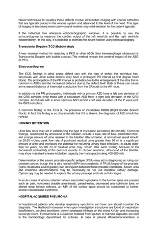 Newer techniques to visualize these defects involve intracardiac imaging with special catheters
that are typically placed in the venous system and advanced to the level of the heart. This type
of imaging is becoming more common and involves only mild sedation for the patient typically.
If the individual has adequate echocardiographic windows, it is possible to use the
echocardiogram to measure the cardiac output of the left ventricle and the right ventricle
independently. In this way, it is possible to estimate the shunt fraction using echocardiograpy.
Transcranial Doppler (TCD) Bubble study
A less invasive method for detecting a PFO or other ASDs than transesophagal ultrasound is
Transcranial Doppler with bubble contrast.This method reveals the cerebral impact of the ASD
or PFO.
Electrocardiogram
The ECG findings in atrial septal defect vary with the type of defect the individual has.
Individuals with atrial septal defects may have a prolonged PR interval (a first degree heart
block). The prolongation of the PR interval is probably due to the enlargement of the atria that is
common in ASDs and the increased distance due to the defect itself. Both of these can cause
an increased distance of internodal conduction from the SA node to the AV node.
In addition to the PR prolongation, individuals with a primum ASD have a left axis deviation of
the QRS complex while those with a secundum ASD have a right axis deviation of the QRS
complex. Individuals with a sinus venosus ASD exhibit a left axis deviation of the P wave (not
the QRS complex).
A common finding in the ECG is the presence of incomplete RBBB (Right Bundle Branch
Block). In fact this finding is so characteristic that if it is absent, the diagnosis of ASD should be
revised.
URINARY RETENTION
Urine flow tests may aid in establishing the type of micturition (urination) abnormality. Common
findings, determined by ultrasound of the bladder, include a slow rate of flow, intermittent flow,
and a large amount of urine retained in the bladder after urination. A normal test result should
be 20-25 mL/sec peak flow rate. A post-void residual urine greater than 50 ml is a significant
amount of urine and increases the potential for recurring urinary tract infections. In adults older
than 60 years, 50-100 ml of residual urine may remain after each voiding because of the
decreased contractility of the detrusor muscle. In chronic retention, ultrasound of the bladder
may show massive increase in bladder capacity (normal capacity being 400-600 ml).
Determination of the serum prostate-specific antigen (PSA) may aid in diagnosing or ruling out
prostate cancer, though this is also raised in BPH and prostatitis. A TRUS biopsy of the prostate
(trans-rectal ultra-sound guided) can distinguish between these prostate conditions. Serum urea
and creatinine determinations may be necessary to rule out backflow kidney damage.
Cystoscopy may be needed to explore the urinary passage and rule out blockages.
In acute cases of urinary retention where associated symptoms in the lumbar spine are present
such as pain, numbness (saddle anesthesia), parasthesias, decreased anal sphincter tone, or
altered deep tendon reflexes, an MRI of the lumbar spine should be considered to further
assess caudaequina syndrome.
HOSPITAL-ACQUIRED PNEUMONIA
In hospitalised patients who develop respiratory symptoms and fever one should consider the
diagnosis. The likelihood increases when upon investigation symptoms are found of respiratory
insufficiency, purulent secretions, newly developed infiltrate on the chest X-Ray, and increasing
leucocyte count. If pneumonia is suspected material from sputum or tracheal aspirates are sent
to the microbiology department for cultures. In case of pleural effusionthoracentesis is
 