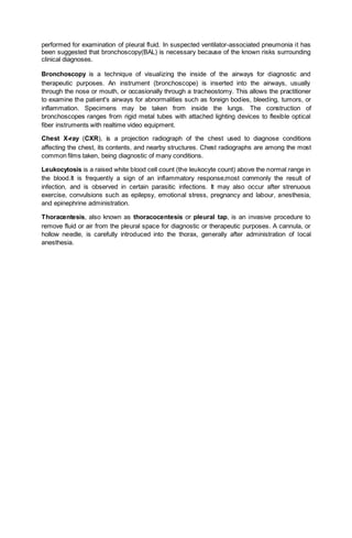 performed for examination of pleural fluid. In suspected ventilator-associated pneumonia it has
been suggested that bronchoscopy(BAL) is necessary because of the known risks surrounding
clinical diagnoses.
Bronchoscopy is a technique of visualizing the inside of the airways for diagnostic and
therapeutic purposes. An instrument (bronchoscope) is inserted into the airways, usually
through the nose or mouth, or occasionally through a tracheostomy. This allows the practitioner
to examine the patient's airways for abnormalities such as foreign bodies, bleeding, tumors, or
inflammation. Specimens may be taken from inside the lungs. The construction of
bronchoscopes ranges from rigid metal tubes with attached lighting devices to flexible optical
fiber instruments with realtime video equipment.
Chest X-ray (CXR), is a projection radiograph of the chest used to diagnose conditions
affecting the chest, its contents, and nearby structures. Chest radiographs are among the most
common films taken, being diagnostic of many conditions.
Leukocytosis is a raised white blood cell count (the leukocyte count) above the normal range in
the blood.It is frequently a sign of an inflammatory response,most commonly the result of
infection, and is observed in certain parasitic infections. It may also occur after strenuous
exercise, convulsions such as epilepsy, emotional stress, pregnancy and labour, anesthesia,
and epinephrine administration.
Thoracentesis, also known as thoracocentesis or pleural tap, is an invasive procedure to
remove fluid or air from the pleural space for diagnostic or therapeutic purposes. A cannula, or
hollow needle, is carefully introduced into the thorax, generally after administration of local
anesthesia.
 