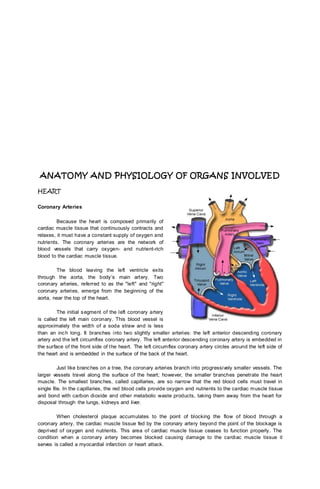 ANATOMY AND PHYSIOLOGY OF ORGANS INVOLVED
HEART
Coronary Arteries
Because the heart is composed primarily of
cardiac muscle tissue that continuously contracts and
relaxes, it must have a constant supply of oxygen and
nutrients. The coronary arteries are the network of
blood vessels that carry oxygen- and nutrient-rich
blood to the cardiac muscle tissue.
The blood leaving the left ventricle exits
through the aorta, the body’s main artery. Two
coronary arteries, referred to as the "left" and "right"
coronary arteries, emerge from the beginning of the
aorta, near the top of the heart.
The initial segment of the left coronary artery
is called the left main coronary. This blood vessel is
approximately the width of a soda straw and is less
than an inch long. It branches into two slightly smaller arteries: the left anterior descending coronary
artery and the left circumflex coronary artery. The left anterior descending coronary artery is embedded in
the surface of the front side of the heart. The left circumflex coronary artery circles around the left side of
the heart and is embedded in the surface of the back of the heart.
Just like branches on a tree, the coronary arteries branch into progressively smaller vessels. The
larger vessels travel along the surface of the heart; however, the smaller branches penetrate the heart
muscle. The smallest branches, called capillaries, are so narrow that the red blood cells must travel in
single file. In the capillaries, the red blood cells provide oxygen and nutrients to the cardiac muscle tissue
and bond with carbon dioxide and other metabolic waste products, taking them away from the heart for
disposal through the lungs, kidneys and liver.
When cholesterol plaque accumulates to the point of blocking the flow of blood through a
coronary artery, the cardiac muscle tissue fed by the coronary artery beyond the point of the blockage is
deprived of oxygen and nutrients. This area of cardiac muscle tissue ceases to function properly. The
condition when a coronary artery becomes blocked causing damage to the cardiac muscle tissue it
serves is called a myocardial infarction or heart attack.
 