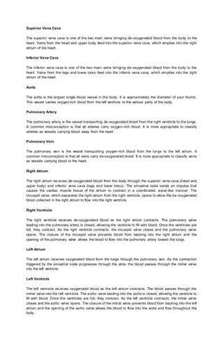 Superior Vena Cava
The superior vena cava is one of the two main veins bringing de-oxygenated blood from the body to the
heart. Veins from the head and upper body feed into the superior vena cava, which empties into the right
atrium of the heart.
Inferior Vena Cava
The inferior vena cava is one of the two main veins bringing de-oxygenated blood from the body to the
heart. Veins from the legs and lower torso feed into the inferior vena cava, which empties into the right
atrium of the heart.
Aorta
The aorta is the largest single blood vessel in the body. It is approximately the diameter of your thumb.
This vessel carries oxygen-rich blood from the left ventricle to the various parts of the body.
Pulmonary Artery
The pulmonary artery is the vessel transporting de-oxygenated blood from the right ventricle to the lungs.
A common misconception is that all arteries carry oxygen-rich blood. It is more appropriate to classify
arteries as vessels carrying blood away from the heart.
Pulmonary Vein
The pulmonary vein is the vessel transporting oxygen-rich blood from the lungs to the left atrium. A
common misconception is that all veins carry de-oxygenated blood. It is more appropriate to classify veins
as vessels carrying blood to the heart.
Right Atrium
The right atrium receives de-oxygenated blood from the body through the superior vena cava (head and
upper body) and inferior vena cava (legs and lower torso). The sinoatrial node sends an impulse that
causes the cardiac muscle tissue of the atrium to contract in a coordinated, wave-like manner. The
tricuspid valve, which separates the right atrium from the right ventricle, opens to allow the de-oxygenated
blood collected in the right atrium to flow into the right ventricle.
Right Ventricle
The right ventricle receives de-oxygenated blood as the right atrium contracts. The pulmonary valve
leading into the pulmonary artery is closed, allowing the ventricle to fill with blood. Once the ventricles are
full, they contract. As the right ventricle contracts, the tricuspid valve closes and the pulmonary valve
opens. The closure of the tricuspid valve prevents blood from backing into the right atrium and the
opening of the pulmonary valve allows the blood to flow into the pulmonary artery toward the lungs.
Left Atrium
The left atrium receives oxygenated blood from the lungs through the pulmonary vein. As the contraction
triggered by the sinoatrial node progresses through the atria, the blood passes through the mitral valve
into the left ventricle.
Left Ventricle
The left ventricle receives oxygenated blood as the left atrium contracts. The blood passes through the
mitral valve into the left ventricle. The aortic valve leading into the aorta is closed, allowing the ventricle to
fill with blood. Once the ventricles are full, they contract. As the left ventricle contracts, the mitral valve
closes and the aortic valve opens. The closure of the mitral valve prevents blood from backing into the left
atrium and the opening of the aortic valve allows the blood to flow into the aorta and flow throughout the
body.
 