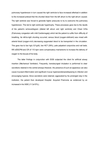 pulmonary hypertension in turn caused the right ventricle to face increased afterload in addition
to the increased preload that the shunted blood from the left atrium to the right atrium caused.
The right ventricle was forced to generate higher pressures to try to overcome the pulmonary
hypertension. This led to right ventricular hypertrophy. These processes gave rise to the results
of the patient’s echocardiogram (dilated left atrium and right ventricle) and Chest X-Ra
(Pulmonary congestion with mild Cardiomegaly) which led the patient to suffer from difficulty of
breathing. As left-to-right shunting occurred, venous blood (oxygen-deficient) was mixed with
arterial blood (oxygen-rich) decreasing oxygenated blood to be transported in the circulation.
This gave rise to low hgb (121g/dl), low HCT (39%), pale palpebral conjunctiva and nail beds.
RR of25CPM and CR of 110 bpm were compensatory mechanisms to increase the delivery of
oxygen to the tissues of his body.
The latter findings in conjunction with DOB subjected the client for artificial airway
insertion (Mechanical Ventilator). Frequently, translaryngeal intubation is performed to clear
secretions retained in the central airways.However, the presence of such an apparatus can also
cause mucosal inflammation and significant mucus hypersecretionpredisposing to infection and
encouraging hypoxia. Since secretions were retained, aggravated by his prolonged stay in the
institution, the patient then developed Hospital- Acquired Pnemonia as evidenced by an
increased in his WBC (11.3x109
/L).
 