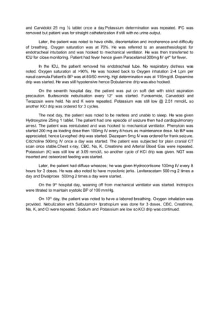and Carvidolol 25 mg ½ tablet once a day.Potassium determination was repeated. IFC was
removed but patient was for straight catheterization if still with no urine output.
Later, the patient was noted to have chills, disorientation and incoherence and difficulty
of breathing. Oxygen saturation was at 70%. He was referred to an anaesthesiologist for
endotracheal intubation and was hooked to mechanical ventilator. He was then transferred to
ICU for close monitoring. Patient had fever hence given Paracetamol 300mg IV q4* for fever.
In the ICU, the patient removed his endotracheal tube. No respiratory distress was
noted. Oxygen saturation at >90%. He was hooked back to Oxygen inhalation 2-4 Lpm per
nasal cannula.Patient’s BP was at 80/50 mmHg. Hgt determination was at 116mg/dl. Dopamine
drip was started. He was still hypotensive hence Dobutamine drip was also hooked.
On the seventh hospital day, the patient was put on soft diet with strict aspiration
precaution. Budesonide nebulisation every 12* was started. Furosemide, Carvedolol and
Terazosin were held. Na and K were repeated. Potassium was still low @ 2.51 mmol/L so
another KCl drip was ordered for 3 cycles.
The next day, the patient was noted to be restless and unable to sleep. He was given
Hydroxyzine 25mg 1 tablet. The patient had one episode of seizure then had cardiopulmonary
arrest. The patient was reintubated and was hooked to mechanical ventilator. Phenytoin was
started 200 mg as loading dose then 100mg IV every 8 hours as maintenance dose. No BP was
appreciated, hence Levophed drip was started. Diazepam 5mg IV was ordered for frank seizure.
Citicholine 500mg IV once a day was started. The patient was subjected for plain cranial CT
scan once stable.Chest x-ray, CBC, Na, K, Creatinine and Arterial Blood Gas were repeated.
Potassium (K) was still low at 3.09 mmol/L so another cycle of KCl drip was given. NGT was
inserted and osteorized feeding was started.
Later, the patient had diffuse wheezes; he was given Hydrocortisone 100mg IV every 8
hours for 3 doses. He was also noted to have myoclonic jerks. Leviteracetam 500 mg 2 times a
day and Divalproex 500mg 2 times a day were started.
On the 9th
hospital day, weaning off from mechanical ventilator was started. Inotropics
were titrated to maintain systolic BP of 100 mmHg.
On 10th
day, the patient was noted to have a labored breathing. Oxygen inhalation was
provided. Nebulization with Salbutamol+ Ipratropium was done for 3 doses, CBC, Creatinine,
Na, K, and Cl were repeated. Sodium and Potassium are low so KCl drip was continued.
 