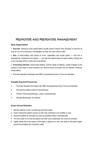 PROMOTIVE AND PREVENTIVE MANAGEMENT
Atrial Septal Defect
 Exercise. Having an atrial septal defect usually doesn't restrict from activities or exercise as
long as it is not to strenuous. Cardiologist can help you learn what is safe.
 Diet. A heart-healthy diet based on fruits, vegetables and whole grains — and low in
saturated fat, cholesterol and sodium — can help the patient keep his heart healthy. Eating one
or two servings of fish a week also is beneficial.
 Preventing infection. Some heart defects, and the repair of defects, create changes to the
surface of the heart in which bacteria can become stuck and grow into an infection (infective
endocarditis).
 Promote relaxation techniques like DBE and positioning every 2 hours as tolerated.
Hospital Acquired Pneumonia
 Promote relaxation techniques like DBE and positioning every 2 hours as tolerated.
 Educate the staffs to perform handwashing
 Perform Chest physiotherapy unless contraindicated
 Render Nebulization as ordered.
Acute Urinary Retention
1. Identify patients at risk; consider age and fluid status
2. Avoid making the patient anxious as this may contribute to his inability to void
3. Assist the patient to ambulate as soon as possible unless contraindicated
4. Turn the water on so that the patient can hear it as it obliterates the sound of urination.
5. Lightly stroke the inner aspect of the thigh or apply ice to the inner thigh to stimulate trigger
points thus initiating the micturition reflex.
 
