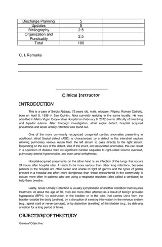 Discharge Planning 5
Updates 5
Bibliography 2.5
Organization and
Punctuality
2.5
Total 100
C. I. Remarks
Clinical Instructor
INTRODUCTION
This is a case of Sergio Abbago, 75 years old, male, widower, Filipino, Roman Catholic,
born on April 5, 1936 in San Quintin, Abra currently residing in the same locality. He was
admitted in Metro Vigan Cooperative Hospital on February 8, 2012 due to difficulty of breathing
and bipedal edema. After thorough investigation, atrial septal defect, hospital acquired
pneumonia and acute urinary retention was found out.
One of the more commonly recognized congenital cardiac anomalies presenting in
adulthood, Atrial Septal defect (ASD) is characterized by a defect in the interatrial septum
allowing pulmonary venous return from the left atrium to pass directly to the right atrium.
Depending on the size of the defect, size of the shunt, and associated anomalies, this can result
in a spectrum of disease from no significant cardiac sequelae to right-sided volume overload,
pulmonary arterial hypertension, and even atrial arrhythmias.
Hospital-acquired pneumonia on the other hand is an infection of the lungs that occurs
24 hours after hospital stay. It tends to be more serious than other lung infections, because
patients in the hospital are often sicker and unable to fight off germs and the types of germs
present in a hospital are often more dangerous than those encountered in the community. It
occurs more often in patients who are using a respirator machine (also called a ventilator) to
help them breathe.
Lastly, Acute Urinary Retention is usually symptomatic of another condition that requires
treatment. At about the age of 60, men are more often affected as a result of benign prostatic
hyperplasia (BPH), by obstruction in the bladder or in the tube that carries urine from the
bladder outside the body (urethra), by a disruption of sensory information in the nervous system
(e.g., spinal cord or nerve damage), or by distention (swelling) of the bladder (e.g., by delaying
urination for a long period of time).
OBJECTIVES OF THE STUDY
General Objective:
 