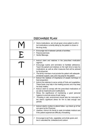 DISCHARGE PLAN
M
 Home medications are not yet given since patient is still in
but medications currently taking by the patient is shown in
the drug study.
E
 Encourage rest in between periods of activities.
 Passive exercises
 Gentle Massage.
T
 Instruct client and relatives in the prescribed medication
regimen.
 Encourage routine and reminders to facilitate adherence.
Teach the patient and relatives on the right time to take his
medications as well as other measures that will be advised
by his physician
 The family members must provide the patient with adequate
emotional support, care, and may pray for the patient
H
 Instruct the relatives of importance of aseptic technique in
food preparation
 Instruct the relatives to serve variety of fruits and vegetables.
These foods may help in the healing process and may keep
his body healthy.
 Instruct client to comply with the prescribed medications of
as well as treatments and modifications.
 Stress the significance of maintaining a good personal
hygiene to promote sense of well- being.
 Providing a calm environment should also be instructed to
the client’s significant others for him to take enough rest
periods.
O
 Instruct client’s mother to attend follow –up check up of her
son gave by the Physician
 Likewise, instruct his family to seek immediate medical care
if the patient experienced difficulty of breathing.
D
 Encourage to eat fruits, vegetables and whole grains and
low in saturated fat, cholesterol and sodium
 