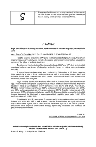 S
 Encourage family members to pray constantly and surrender
all their worries to God especially their present condition to
lessen anxiety and to promote presence of mind.
UPDATES
High prevalence of multidrug-resistant nonfermenters in hospital-acquired pneumonia in
Asia
Am J RespirCrit Care Med. 2011 Dec 15;184(12):1409-17. Epub 2011 Sep 15.
Hospital-acquired pneumonia (HAP) and ventilator-associated pneumonia (VAP) remain
important causes of morbidity and mortality. Increasing antimicrobial resistance has aroused the
concern of the failure of antibiotic treatment.
To determine the distribution of the bacterial isolates of HAP and VAP, their antimicrobial
resistance patterns, and impact of discordant antibiotic therapy on clinical outcome in Asian
countries
A prospective surveillance study was conducted in 73 hospitals in 10 Asian countries
from 2008-2009. A total of 2,554 cases with HAP or VAP in adults were enrolled and 2,445
bacterial isolates were collected from 1,897 cases. Clinical characteristics and antimicrobial
resistance profiles were analyzed.
Major bacterial isolates from HAP and VAP cases in Asian countries were Acinetobacter
spp., Pseudomonas aeruginosa, Staphylococcus aureus, and Klebsiellapneumoniae. Imipenem
resistance rates of Acinetobacter and P. aeruginosa were 67.3% and 27.2%, respectively.
Multidrug-resistant rates were 82% and 42.8%, and extensively drug-resistant rates were 51.1%
and 4.9%. Multidrug-resistant rate of K. pneumoniae was 44.7%. Oxacillin resistance rate of S.
aureus was 82.1%. All-cause mortality rate was 38.9%. Discordant initial empirical antimicrobial
therapy increased the likelihood of pneumonia-related mortality (odds ratio, 1.542; 95%
confidence interval, 1.127-2.110).
Acinetobacter spp., P. aeruginosa, S. aureus, and K. pneumoniae are the most frequent
isolates from adults with HAP or VAP in Asian countries. These isolates are highly resistant to
major antimicrobial agents, which could limit the therapeutic options in the clinical practice.
Discordant initial empirical antimicrobial therapy significantly increases the likelihood of
pneumonia-related mortality.
SOURCE:
http://www.ncbi.nlm.nih.gov/pubmed/21920919
Elevated blood glucose level as a risk factor of hospital-acquired pneumonia among
patients treated in the intensiv care unit (ICU)]
Kubisz A, Kulig J, Szczepanik AM, Solecki R.
 