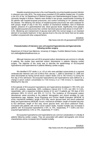Hospital acquired-pneumonia is the most frequently occurring hospital-acquired infection
in intensive care units (ICU). The study group consisted of 233 patients treated over 12 months
in the ICU of the 1st Department of General Surgery and Gastroenterological Surgery Clinics,
University Hospital in Krakow. Patients were divided in two groups: experimental--consisting of
92 patients with hospital-acquired pneumonia, and control--consisting of 141 patients without
the disease. The following risk factors of hospital-acquired pneumonia risk were analysed for
both groups: length of stay in the ICU, duration of mechanical ventilation, kind of treatment
applied, presence of a gastrointestinal tube, blood glucose levels. Significantly more patients
with hospital-acquired pneumonia than controls had blood glucose level above 6 mmol/l (OR =
2.23). Monitoring and maintainment of glucose level within the normal ranges is an important
element of successful treatment. In fact, glucose level is the only risk factor that can be easily
modified compared with other analyzed factors.
SOURCE:
http://www.ncbi.nlm.nih.gov/pubmed/21812227
Characterization of intensive care unit acquired hyponatremia and hypernatremia
following cardiac surgery
Department of Critical Care Medicine, University of Calgary, Foothills Medical Centre, Canada.
tom.stelfox@albertahealthservices.ca
Although intensive care unit (ICU) acquired sodium disturbances are common in critically
ill patients, few studies have examined sodium disturbances in patients following cardiac
surgery. The objective of this study was to describe the epidemiology of ICU-acquired
hyponatremia and hypernatremia in patients following cardiac surgery.
We identified 6,727 adults (> or =18 yr) who were admitted consecutively to a regional
cardiovascular intensive care unit (CVICU) from January 1, 2000 to December 31, 2006 and
were documented as having normal serum sodium levels (133 to 145 mmol.L(-1)) during the
first day of ICU admission. ICU-acquired hyponatremia and hypernatremia were defined as a
change in serum sodium concentration to <133 mmol.L(-1) or >145 mmol.L(-1), respectively,
following ICU day one.
A first episode of ICU-acquired hyponatremia and hypernatremia developed in 785 (12%) and
242 (4%) patients, respectively, (95% confidence interval [CI] 11-12% and 95% CI 3-4%,
respectively), with a respective incidence density of 4.2 and 1.3 patients per 100 days of ICU
admission (95% CI 4.0-4.5 and 95% CI 1.2-1.5). The incidence of ICU-acquired sodium
disturbances varied according to the patients' demographic and clinical variables for both
hyponatremia (age, diabetes, Acute Physiology and Chronic Health Evaluation [APACHE II]
score, mechanical ventilation, length of ICU stay, serum glucose level, and serum potassium
level) and hypernatremia (APACHE II score, mechanical ventilation, length of hospital stay prior
to ICU admission, length of ICU stay, serum glucose level, and serum potassium level).
Compared with patients with normal serum sodium levels, hospital mortality was increased in
patients with ICU-acquired hyponatremia (1.6% vs 10%, respectively; P < 0.001) and ICU-
acquired hypernatremia (1.6% vs 14%, respectively; P < 0.001).
ICU-acquired hyponatremia and hypernatremia are common complications in critically ill
patients following cardiac surgery. They are associated with patient demographic and clinical
characteristics and an increased risk of hospital mortality.
SOURCE:
http://www.ncbi.nlm.nih.gov/pubmed/20405264
 