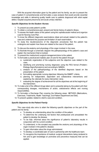 With the acquired information given by the patient and his family, we aim to present the
case of patient X comprehensively and formulate a case analysis that would provide essential
knowledge and skills in delivering quality health care to patients diagnosed with atrial septal
defect, hospital acquired pneumonia and acute urinary retention.
Specific Objectives for the Student- Nurses:
1. To present accurate patient’s profile
2. To obtain a comprehensive past, present and family history of patient’s illness.
3. To assess the health status of the patient using the cephalocaudal method and organize
cues for Nursing Care Plan.
4. To know the different diagnostic examinations (ideal and actual) related to the patient’s
case and understand the purpose and limitation of each examination.
5. To study the results/outcome of the diagnostic procedures that the patient has
undergone and explain how these are related to the case of the patient.
6. To discuss the anatomy and physiology of the organ involved in the case.
7. To illustrate through a schematic diagram the pathophysiology of the patient’s case and
explain the mechanism that is involved.
8. To present the medical and surgical management done to the patient.
9. To formulate a practical and realistic plan of care for the patient through:
a. systematic organization of the subjective and the objective cues related to the
case.
b. identifying and prioritizing nursing diagnoses using the PES format (Problem-
Etiology-Signs/Symptoms) and according to NANDA.
c. analysis of the pathophysiology of the identified diagnosis based on the
presentation of the patient
d. formulating appropriate nursing objectives following the SMART criteria.
e. planning for independent, dependent and collaborative interventions and
explaining the rationale for every intervention done.
f. evaluating the degree of achievement for all the objectives set at the beginning of
the intervention.
10. To make a list of the different drugs taken and is presently taking by the patient with their
corresponding dosages, mechanisms of action, side/adverse effects and nursing
responsibilities.
11. To formulate a Discharge Plan covering the following areas: METHOD (Medications,
Exercises, Treatments, Health Teachings, Out-Patient Department and Diet).
12. To present updates related to client’s case and condition.
Specific Objectives for the Patient/ Family:
This case study also aims to attain the following specific objectives on the part of the
patient and his family:
 To develop an understanding about the condition of the patient.
 To determine the underlying risk factors that predisposed and precipitated the
patient to develop the disease
 To be fully- informed about the significance of patient’s laboratory results in
conjunction with his current condition.
 To understand, in the simplest way possible the anatomy and physiology of the
organ involved in the patient’s disease.
 To gain information about the drugs administered.
 To develop a coordinated plan of care in partnership with the healthcare team.
 To recognize the importance of medical- surgical interventions being rendered to
him and to gain knowledge on promotive and preventive measures that can be
applied.
 