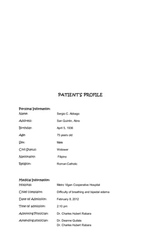 PATIENT’S PROFILE
Personal Information:
Name: Sergio C. Abbago
Address: San Quintin, Abra
Birthday: April 5, 1936
Age: 75 years old
Sex: Male
Civil Status: Widower
Nationality: Filipino
Religion: Roman Catholic
Medical Information:
Hospital: Metro Vigan Cooperative Hospital
Chief complaint: Difficulty of breathing and bipedal edema
Date of Admission: February 8, 2012
Time of admission: 2:10 pm
Admitting Physician: Dr. Charles Hubert Rabara
Attending physician: Dr. Deanne Quilala
Dr. Charles Hubert Rabara
 