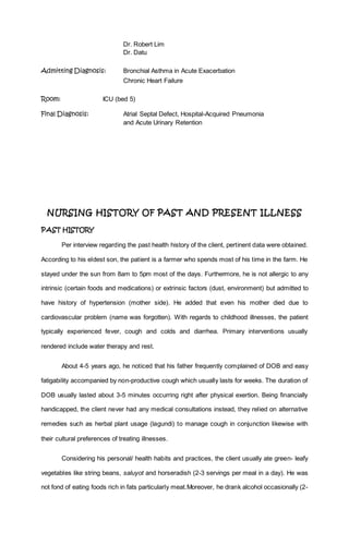 Dr. Robert Lim
Dr. Datu
Admitting Diagnosis: Bronchial Asthma in Acute Exacerbation
Chronic Heart Failure
Room: ICU (bed 5)
Final Diagnosis: Atrial Septal Defect, Hospital-Acquired Pneumonia
and Acute Urinary Retention
NURSING HISTORY OF PAST AND PRESENT ILLNESS
PAST HISTORY
Per interview regarding the past health history of the client, pertinent data were obtained.
According to his eldest son, the patient is a farmer who spends most of his time in the farm. He
stayed under the sun from 8am to 5pm most of the days. Furthermore, he is not allergic to any
intrinsic (certain foods and medications) or extrinsic factors (dust, environment) but admitted to
have history of hypertension (mother side). He added that even his mother died due to
cardiovascular problem (name was forgotten). With regards to childhood illnesses, the patient
typically experienced fever, cough and colds and diarrhea. Primary interventions usually
rendered include water therapy and rest.
About 4-5 years ago, he noticed that his father frequently complained of DOB and easy
fatigability accompanied by non-productive cough which usually lasts for weeks. The duration of
DOB usually lasted about 3-5 minutes occurring right after physical exertion. Being financially
handicapped, the client never had any medical consultations instead, they relied on alternative
remedies such as herbal plant usage (lagundi) to manage cough in conjunction likewise with
their cultural preferences of treating illnesses.
Considering his personal/ health habits and practices, the client usually ate green- leafy
vegetables like string beans, saluyot and horseradish (2-3 servings per meal in a day). He was
not fond of eating foods rich in fats particularly meat.Moreover, he drank alcohol occasionally (2-
 