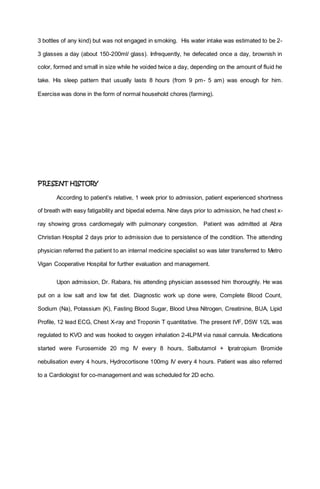 3 bottles of any kind) but was not engaged in smoking. His water intake was estimated to be 2-
3 glasses a day (about 150-200ml/ glass). Infrequently, he defecated once a day, brownish in
color, formed and small in size while he voided twice a day, depending on the amount of fluid he
take. His sleep pattern that usually lasts 8 hours (from 9 pm- 5 am) was enough for him.
Exercise was done in the form of normal household chores (farming).
PRESENT HISTORY
According to patient’s relative, 1 week prior to admission, patient experienced shortness
of breath with easy fatigability and bipedal edema. Nine days prior to admission, he had chest x-
ray showing gross cardiomegaly with pulmonary congestion. Patient was admitted at Abra
Christian Hospital 2 days prior to admission due to persistence of the condition. The attending
physician referred the patient to an internal medicine specialist so was later transferred to Metro
Vigan Cooperative Hospital for further evaluation and management.
Upon admission, Dr. Rabara, his attending physician assessed him thoroughly. He was
put on a low salt and low fat diet. Diagnostic work up done were, Complete Blood Count,
Sodium (Na), Potassium (K), Fasting Blood Sugar, Blood Urea Nitrogen, Creatinine, BUA, Lipid
Profile, 12 lead ECG, Chest X-ray and Troponin T quantitative. The present IVF, D5W 1/2L was
regulated to KVO and was hooked to oxygen inhalation 2-4LPM via nasal cannula. Medications
started were Furosemide 20 mg IV every 8 hours, Salbutamol + Ipratropium Bromide
nebulisation every 4 hours, Hydrocortisone 100mg IV every 4 hours. Patient was also referred
to a Cardiologist for co-management and was scheduled for 2D echo.
 