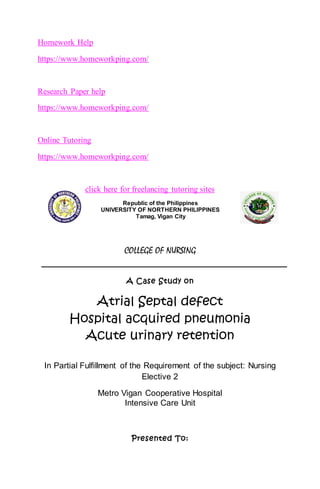 Homework Help
https://www.homeworkping.com/
Research Paper help
https://www.homeworkping.com/
Online Tutoring
https://www.homeworkping.com/
click here for freelancing tutoring sites
Republic of the Philippines
UNIVERSITY OF NORTHERN PHILIPPINES
Tamag, Vigan City
COLLEGE OF NURSING
A Case Study on
Atrial Septal defect
Hospital acquired pneumonia
Acute urinary retention
In Partial Fulfillment of the Requirement of the subject: Nursing
Elective 2
Metro Vigan Cooperative Hospital
Intensive Care Unit
Presented To:
 