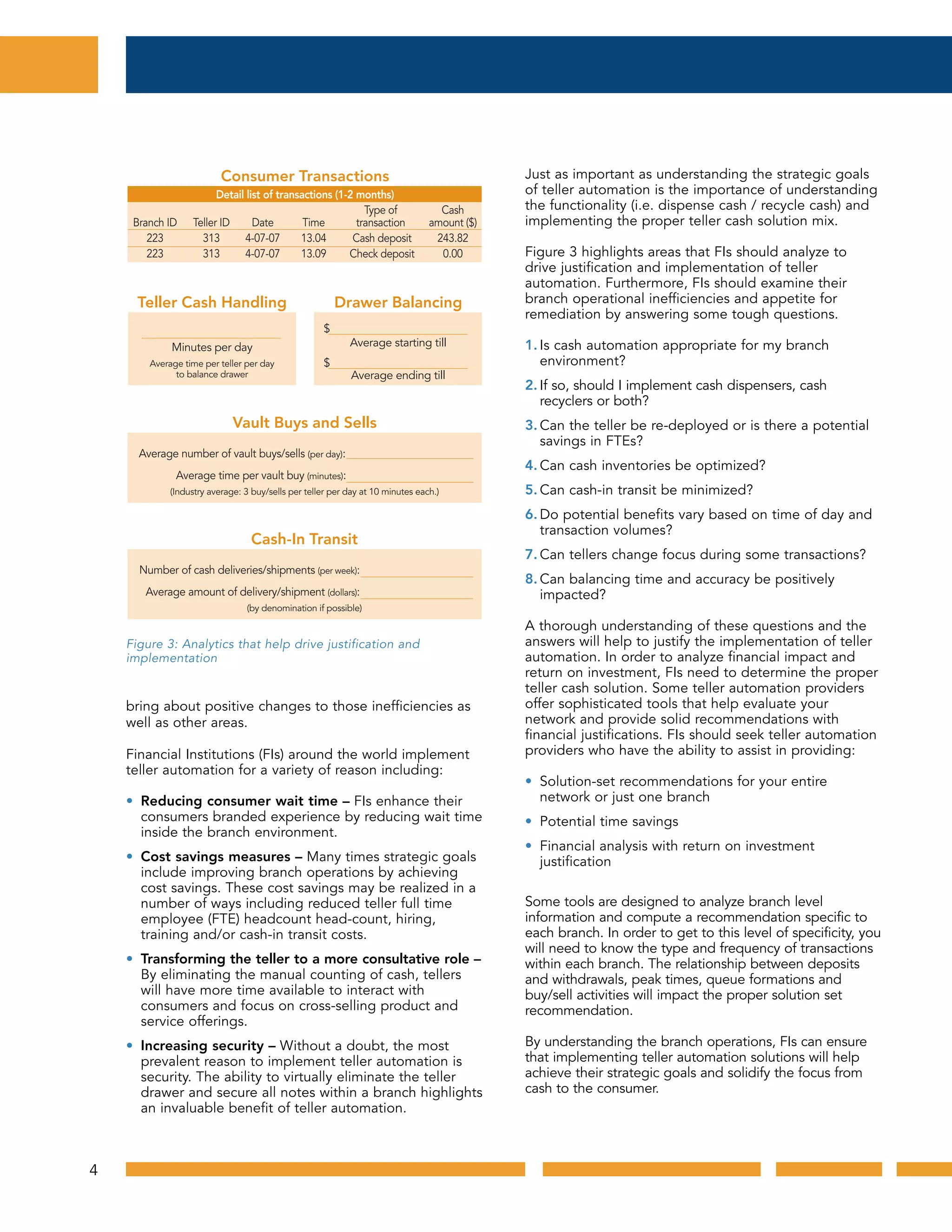 bring about positive changes to those inefficiencies as
well as other areas.
Financial Institutions (FIs) around the world implement
teller automation for a variety of reason including:
• Reducing consumer wait time – FIs enhance their
consumers branded experience by reducing wait time
inside the branch environment.
• Cost savings measures – Many times strategic goals
include improving branch operations by achieving
cost savings. These cost savings may be realized in a
number of ways including reduced teller full time
employee (FTE) headcount head-count, hiring,
training and/or cash-in transit costs.
• Transforming the teller to a more consultative role –
By eliminating the manual counting of cash, tellers
will have more time available to interact with
consumers and focus on cross-selling product and
service offerings.
• Increasing security – Without a doubt, the most
prevalent reason to implement teller automation is
security. The ability to virtually eliminate the teller
drawer and secure all notes within a branch highlights
an invaluable benefit of teller automation.
Just as important as understanding the strategic goals
of teller automation is the importance of understanding
the functionality (i.e. dispense cash / recycle cash) and
implementing the proper teller cash solution mix.
Figure 3 highlights areas that FIs should analyze to
drive justification and implementation of teller
automation. Furthermore, FIs should examine their
branch operational inefficiencies and appetite for
remediation by answering some tough questions.
1. Is cash automation appropriate for my branch
environment?
2. If so, should I implement cash dispensers, cash
recyclers or both?
3. Can the teller be re-deployed or is there a potential
savings in FTEs?
4. Can cash inventories be optimized?
5. Can cash-in transit be minimized?
6. Do potential benefits vary based on time of day and
transaction volumes?
7. Can tellers change focus during some transactions?
8. Can balancing time and accuracy be positively
impacted?
A thorough understanding of these questions and the
answers will help to justify the implementation of teller
automation. In order to analyze financial impact and
return on investment, FIs need to determine the proper
teller cash solution. Some teller automation providers
offer sophisticated tools that help evaluate your
network and provide solid recommendations with
financial justifications. FIs should seek teller automation
providers who have the ability to assist in providing:
• Solution-set recommendations for your entire
network or just one branch
• Potential time savings
• Financial analysis with return on investment
justification
Some tools are designed to analyze branch level
information and compute a recommendation specific to
each branch. In order to get to this level of specificity, you
will need to know the type and frequency of transactions
within each branch. The relationship between deposits
and withdrawals, peak times, queue formations and
buy/sell activities will impact the proper solution set
recommendation.
By understanding the branch operations, FIs can ensure
that implementing teller automation solutions will help
achieve their strategic goals and solidify the focus from
cash to the consumer.
Consumer Transactions
Detail list of transactions (1-2 months)
Type of Cash
Branch ID Teller ID Date Time transaction amount ($)
223 313 4-07-07 13.04 Cash deposit 243.82
223 313 4-07-07 13.09 Check deposit 0.00
Vault Buys and Sells
Average number of vault buys/sells (per day):
Average time per vault buy (minutes):
(Industry average: 3 buy/sells per teller per day at 10 minutes each.)
Cash-In Transit
Number of cash deliveries/shipments (per week):
Average amount of delivery/shipment (dollars):
(by denomination if possible)
Teller Cash Handling
Minutes per day
Average time per teller per day
to balance drawer
Drawer Balancing
$
Average starting till
$
Average ending till
Figure 3: Analytics that help drive justification and implementationFigure 3: Analytics that help drive justification and
implementation
4
 