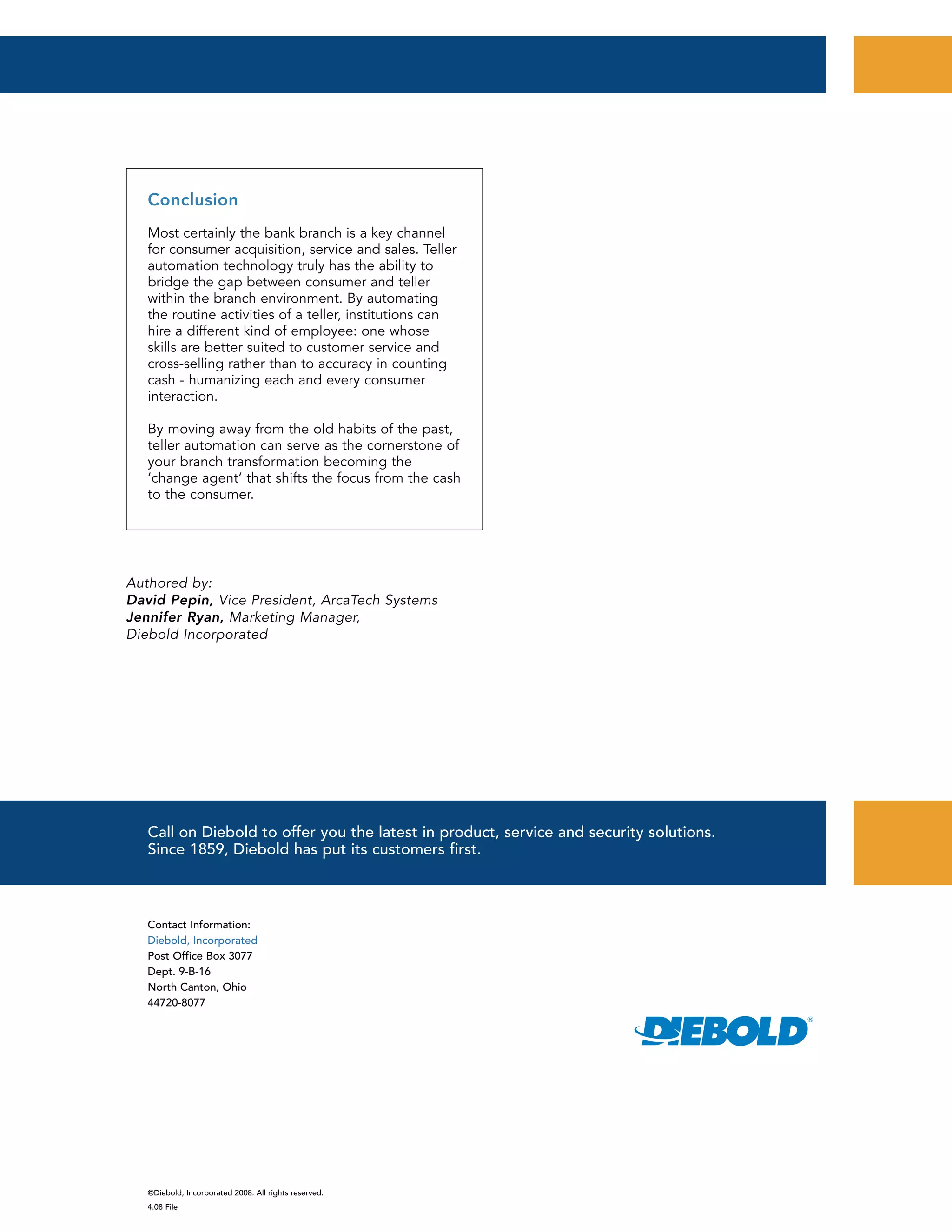 ©Diebold, Incorporated 2008. All rights reserved.
4.08 File
Contact Information:
Diebold, Incorporated
Post Office Box 3077
Dept. 9-B-16
North Canton, Ohio
44720-8077
Call on Diebold to offer you the latest in product, service and security solutions.
Since 1859, Diebold has put its customers first.
Authored by:
David Pepin, Vice President, ArcaTech Systems
Jennifer Ryan, Marketing Manager,
Diebold Incorporated
Conclusion
Most certainly the bank branch is a key channel
for consumer acquisition, service and sales. Teller
automation technology truly has the ability to
bridge the gap between consumer and teller
within the branch environment. By automating
the routine activities of a teller, institutions can
hire a different kind of employee: one whose
skills are better suited to customer service and
cross-selling rather than to accuracy in counting
cash - humanizing each and every consumer
interaction.
By moving away from the old habits of the past,
teller automation can serve as the cornerstone of
your branch transformation becoming the
‘change agent’ that shifts the focus from the cash
to the consumer.
 