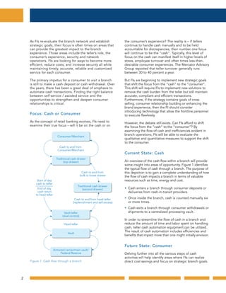 2
As FIs re-evaluate the branch network and establish
strategic goals, their focus is often times on areas that
can provide the greatest impact to the branch
experience. Those areas include the teller’s role, the
consumer’s experience, security and network
operations. FIs are looking for ways to become more
efficient, reduce costs, and increase security all while
maintaining timely, accurate, reliable and customized
service for each consumer.
The primary impetus for a consumer to visit a branch
is still to make a cash deposit or cash withdrawal. Over
the years, there has been a great deal of emphasis to
automate cash transactions. Finding the right balance
between self-service / assisted service and the
opportunities to strengthen and deepen consumer
relationships is critical.
Focus: Cash or Consumer
As the concept of retail banking evolves, FIs need to
examine their true focus – will it be on the cash or on
the consumer’s experience? The reality is – if tellers
continue to handle cash manually and to be held
accountable for discrepancies, their number one focus
will continue to be the “cash”. Typically, this level of
focus on the cash can manifest itself in higher levels of
stress, employee turnover and often times less-than-
desirable consumer experiences. The Mercator Advisory
Group reported that teller turnover generally runs
between 30 to 40 percent a year.
But FIs are beginning to implement new strategic goals
that shift the focus from the “cash” to the “consumer”.
This shift will require FIs to implement new solutions to
remove the cash burden from the teller but still maintain
accurate, compliant and efficient transactions.
Furthermore, if the strategy contains goals of cross
selling, consumer relationship building or enhancing the
brand experience, then the FI should consider
introducing technology that allow the frontline personnel
to execute flawlessly.
However, the debate still exists. Can FIs afford to shift
the focus from the “cash” to the “consumer”? By
examining the flow of cash and inefficiencies evident in
branch operations, FIs will be able to evaluate the
qualitative and quantitative measures to support the shift
to the consumer.
Current State: Cash
An overview of the cash flow within a branch will provide
some insight into areas of opportunity. Figure 1 identifies
the typical flow of cash through a branch. The purpose of
this depiction is to gain a complete understanding of how
the flow of cash impacts a branch in terms of valuable
resources such as time, energy and cost.
• Cash enters a branch through consumer deposits or
deliveries from cash-in-transit providers.
• Once inside the branch, cash is counted manually six
or more times.
• Cash exits a branch through consumer withdrawals or
shipments to a centralized processing vault.
In order to streamline the flow of cash in a branch and
reduce the amount of time and labor spent on handling
cash, teller cash automation equipment can be utilized.
The result of cash automation includes efficiencies and
benefits that impact more than one might initially envision.
Future State: Consumer
Delving further into all the various steps of cash
activities will help identify areas where FIs can realize
direct cost savings and focus on strategic branch goals.
Cash to and from
Consumer/Merchant
Start of day
cash to teller
End of day
cash return
to head teller
Cash to and from
bulk to loose drawer
Cash to and from head teller
(replenishment and sell excess)
Consumer/Merchant
Vault teller
(dual control)
Head teller
Vault
Armored carrier/main vault/
Federal Reserve
Traditional cash drawer
(second drawer)
Figure 1: Cash flow through a branch
Traditional cash drawer
(top drawer)
Figure 1: Cash flow through a branch
 