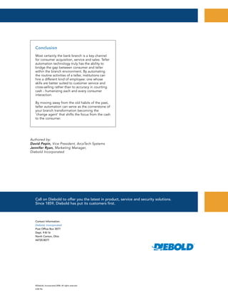 ©Diebold, Incorporated 2008. All rights reserved.
4.08 File
Contact Information:
Diebold, Incorporated
Post Office Box 3077
Dept. 9-B-16
North Canton, Ohio
44720-8077
Call on Diebold to offer you the latest in product, service and security solutions.
Since 1859, Diebold has put its customers first.
Authored by:
David Pepin, Vice President, ArcaTech Systems
Jennifer Ryan, Marketing Manager,
Diebold Incorporated
Conclusion
Most certainly the bank branch is a key channel
for consumer acquisition, service and sales. Teller
automation technology truly has the ability to
bridge the gap between consumer and teller
within the branch environment. By automating
the routine activities of a teller, institutions can
hire a different kind of employee: one whose
skills are better suited to customer service and
cross-selling rather than to accuracy in counting
cash - humanizing each and every consumer
interaction.
By moving away from the old habits of the past,
teller automation can serve as the cornerstone of
your branch transformation becoming the
‘change agent’ that shifts the focus from the cash
to the consumer.
 
