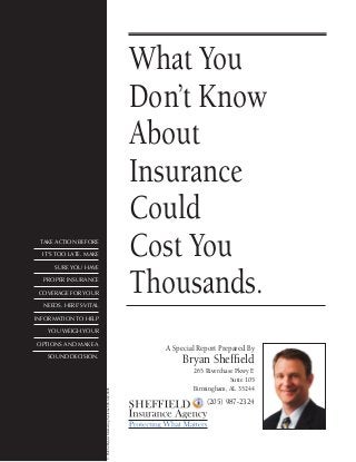 What You
Don’t Know
About
Insurance
Could
Cost You
Thousands.
A Special Report Prepared By
Bryan Sheffield
265 Riverchase Pkwy E
Suite 105
Birmingham, AL 35244
(205) 987-2324
Take action before
it’s too late. Make
sure you have
proper insurance
coverage for your
needs. Here’s vital
information to help
you weigh your
options and make a
sound decision.
©Hobbs/HerderMarketingSystems888-882-8806
 