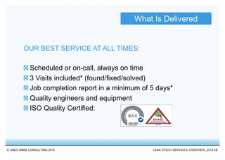 © ONE9 3NINE CONSULTING 2015 LEAK DTECH SERVICES: OVERVIEW_2015 12
Scheduled or on-call, always on time
3 Visits included* (found/fixed/solved)
Job completion report in a minimum of 5 days*
Quality engineers and equipment
ISO Quality Certified:
OUR BEST SERVICE AT ALL TIMES:
What Is Delivered
 