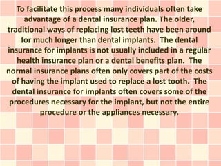 To facilitate this process many individuals often take
      advantage of a dental insurance plan. The older,
traditional ways of replacing lost teeth have been around
     for much longer than dental implants. The dental
insurance for implants is not usually included in a regular
   health insurance plan or a dental benefits plan. The
normal insurance plans often only covers part of the costs
  of having the implant used to replace a lost tooth. The
  dental insurance for implants often covers some of the
 procedures necessary for the implant, but not the entire
          procedure or the appliances necessary.
 