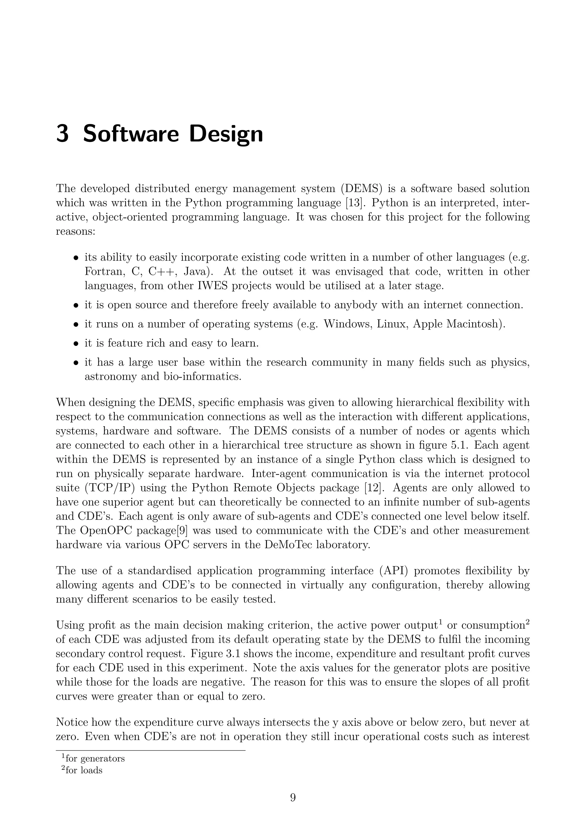 3 Software Design
The developed distributed energy management system (DEMS) is a software based solution
which was written in the Python programming language [13]. Python is an interpreted, inter-
active, object-oriented programming language. It was chosen for this project for the following
reasons:
• its ability to easily incorporate existing code written in a number of other languages (e.g.
Fortran, C, C++, Java). At the outset it was envisaged that code, written in other
languages, from other IWES projects would be utilised at a later stage.
• it is open source and therefore freely available to anybody with an internet connection.
• it runs on a number of operating systems (e.g. Windows, Linux, Apple Macintosh).
• it is feature rich and easy to learn.
• it has a large user base within the research community in many ﬁelds such as physics,
astronomy and bio-informatics.
When designing the DEMS, speciﬁc emphasis was given to allowing hierarchical ﬂexibility with
respect to the communication connections as well as the interaction with diﬀerent applications,
systems, hardware and software. The DEMS consists of a number of nodes or agents which
are connected to each other in a hierarchical tree structure as shown in ﬁgure 5.1. Each agent
within the DEMS is represented by an instance of a single Python class which is designed to
run on physically separate hardware. Inter-agent communication is via the internet protocol
suite (TCP/IP) using the Python Remote Objects package [12]. Agents are only allowed to
have one superior agent but can theoretically be connected to an inﬁnite number of sub-agents
and CDE’s. Each agent is only aware of sub-agents and CDE’s connected one level below itself.
The OpenOPC package[9] was used to communicate with the CDE’s and other measurement
hardware via various OPC servers in the DeMoTec laboratory.
The use of a standardised application programming interface (API) promotes ﬂexibility by
allowing agents and CDE’s to be connected in virtually any conﬁguration, thereby allowing
many diﬀerent scenarios to be easily tested.
Using proﬁt as the main decision making criterion, the active power output1
or consumption2
of each CDE was adjusted from its default operating state by the DEMS to fulﬁl the incoming
secondary control request. Figure 3.1 shows the income, expenditure and resultant proﬁt curves
for each CDE used in this experiment. Note the axis values for the generator plots are positive
while those for the loads are negative. The reason for this was to ensure the slopes of all proﬁt
curves were greater than or equal to zero.
Notice how the expenditure curve always intersects the y axis above or below zero, but never at
zero. Even when CDE’s are not in operation they still incur operational costs such as interest
1
for generators
2
for loads
9
 