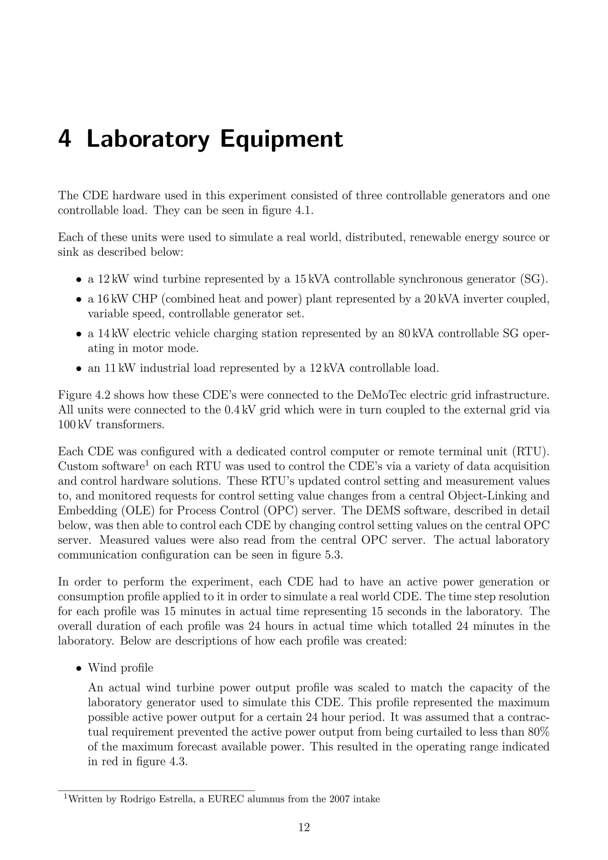 4 Laboratory Equipment
The CDE hardware used in this experiment consisted of three controllable generators and one
controllable load. They can be seen in ﬁgure 4.1.
Each of these units were used to simulate a real world, distributed, renewable energy source or
sink as described below:
• a 12 kW wind turbine represented by a 15 kVA controllable synchronous generator (SG).
• a 16 kW CHP (combined heat and power) plant represented by a 20 kVA inverter coupled,
variable speed, controllable generator set.
• a 14 kW electric vehicle charging station represented by an 80 kVA controllable SG oper-
ating in motor mode.
• an 11 kW industrial load represented by a 12 kVA controllable load.
Figure 4.2 shows how these CDE’s were connected to the DeMoTec electric grid infrastructure.
All units were connected to the 0.4 kV grid which were in turn coupled to the external grid via
100 kV transformers.
Each CDE was conﬁgured with a dedicated control computer or remote terminal unit (RTU).
Custom software1
on each RTU was used to control the CDE’s via a variety of data acquisition
and control hardware solutions. These RTU’s updated control setting and measurement values
to, and monitored requests for control setting value changes from a central Object-Linking and
Embedding (OLE) for Process Control (OPC) server. The DEMS software, described in detail
below, was then able to control each CDE by changing control setting values on the central OPC
server. Measured values were also read from the central OPC server. The actual laboratory
communication conﬁguration can be seen in ﬁgure 5.3.
In order to perform the experiment, each CDE had to have an active power generation or
consumption proﬁle applied to it in order to simulate a real world CDE. The time step resolution
for each proﬁle was 15 minutes in actual time representing 15 seconds in the laboratory. The
overall duration of each proﬁle was 24 hours in actual time which totalled 24 minutes in the
laboratory. Below are descriptions of how each proﬁle was created:
• Wind proﬁle
An actual wind turbine power output proﬁle was scaled to match the capacity of the
laboratory generator used to simulate this CDE. This proﬁle represented the maximum
possible active power output for a certain 24 hour period. It was assumed that a contrac-
tual requirement prevented the active power output from being curtailed to less than 80%
of the maximum forecast available power. This resulted in the operating range indicated
in red in ﬁgure 4.3.
1
Written by Rodrigo Estrella, a EUREC alumnus from the 2007 intake
12
 