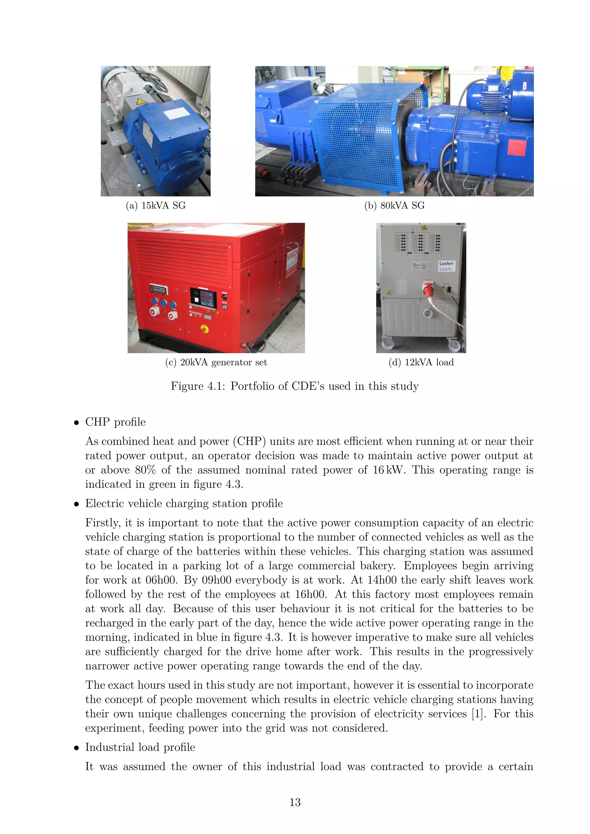 (a) 15kVA SG (b) 80kVA SG
(c) 20kVA generator set (d) 12kVA load
Figure 4.1: Portfolio of CDE’s used in this study
• CHP proﬁle
As combined heat and power (CHP) units are most eﬃcient when running at or near their
rated power output, an operator decision was made to maintain active power output at
or above 80% of the assumed nominal rated power of 16 kW. This operating range is
indicated in green in ﬁgure 4.3.
• Electric vehicle charging station proﬁle
Firstly, it is important to note that the active power consumption capacity of an electric
vehicle charging station is proportional to the number of connected vehicles as well as the
state of charge of the batteries within these vehicles. This charging station was assumed
to be located in a parking lot of a large commercial bakery. Employees begin arriving
for work at 06h00. By 09h00 everybody is at work. At 14h00 the early shift leaves work
followed by the rest of the employees at 16h00. At this factory most employees remain
at work all day. Because of this user behaviour it is not critical for the batteries to be
recharged in the early part of the day, hence the wide active power operating range in the
morning, indicated in blue in ﬁgure 4.3. It is however imperative to make sure all vehicles
are suﬃciently charged for the drive home after work. This results in the progressively
narrower active power operating range towards the end of the day.
The exact hours used in this study are not important, however it is essential to incorporate
the concept of people movement which results in electric vehicle charging stations having
their own unique challenges concerning the provision of electricity services [1]. For this
experiment, feeding power into the grid was not considered.
• Industrial load proﬁle
It was assumed the owner of this industrial load was contracted to provide a certain
13
 