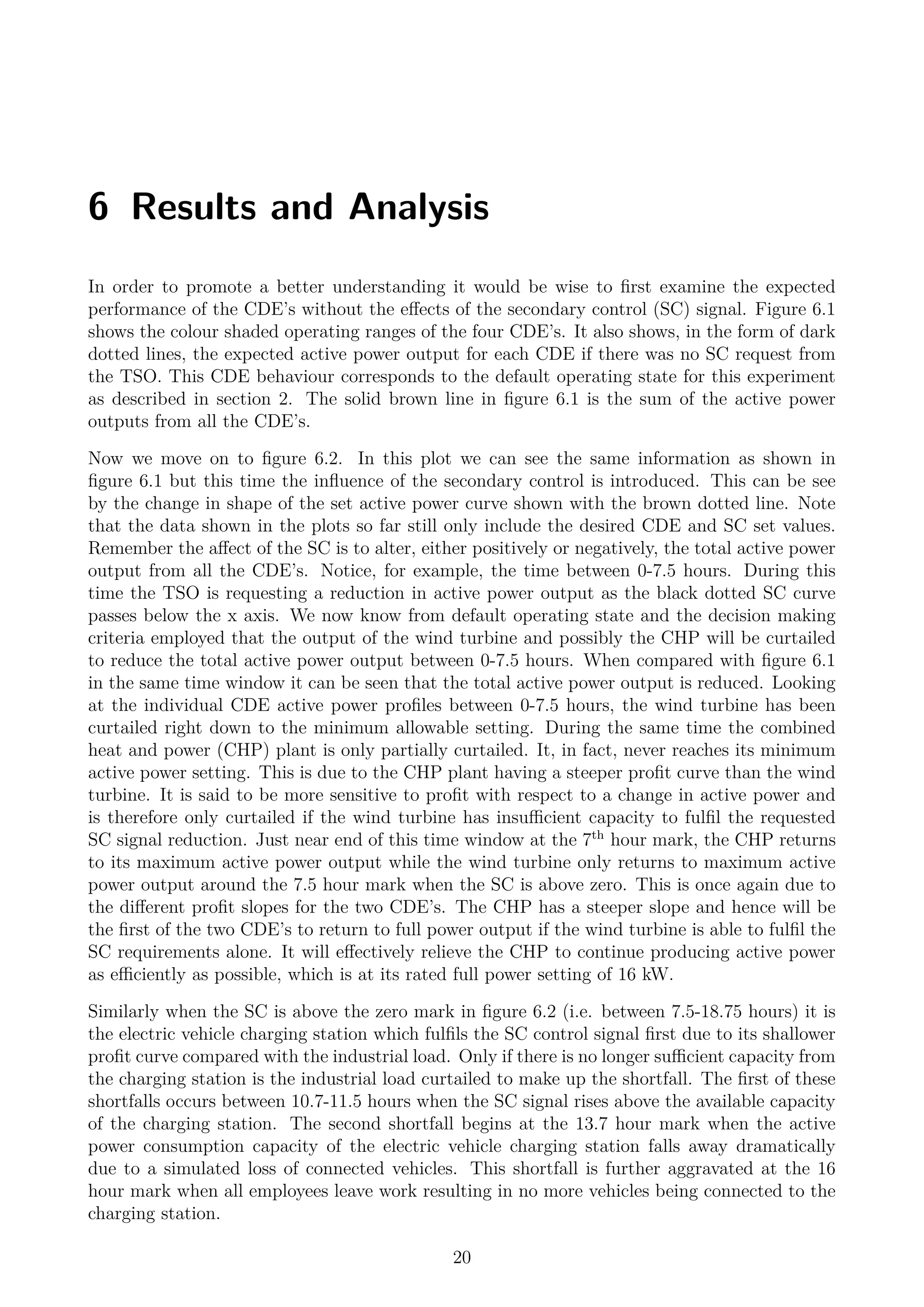 6 Results and Analysis
In order to promote a better understanding it would be wise to ﬁrst examine the expected
performance of the CDE’s without the eﬀects of the secondary control (SC) signal. Figure 6.1
shows the colour shaded operating ranges of the four CDE’s. It also shows, in the form of dark
dotted lines, the expected active power output for each CDE if there was no SC request from
the TSO. This CDE behaviour corresponds to the default operating state for this experiment
as described in section 2. The solid brown line in ﬁgure 6.1 is the sum of the active power
outputs from all the CDE’s.
Now we move on to ﬁgure 6.2. In this plot we can see the same information as shown in
ﬁgure 6.1 but this time the inﬂuence of the secondary control is introduced. This can be see
by the change in shape of the set active power curve shown with the brown dotted line. Note
that the data shown in the plots so far still only include the desired CDE and SC set values.
Remember the aﬀect of the SC is to alter, either positively or negatively, the total active power
output from all the CDE’s. Notice, for example, the time between 0-7.5 hours. During this
time the TSO is requesting a reduction in active power output as the black dotted SC curve
passes below the x axis. We now know from default operating state and the decision making
criteria employed that the output of the wind turbine and possibly the CHP will be curtailed
to reduce the total active power output between 0-7.5 hours. When compared with ﬁgure 6.1
in the same time window it can be seen that the total active power output is reduced. Looking
at the individual CDE active power proﬁles between 0-7.5 hours, the wind turbine has been
curtailed right down to the minimum allowable setting. During the same time the combined
heat and power (CHP) plant is only partially curtailed. It, in fact, never reaches its minimum
active power setting. This is due to the CHP plant having a steeper proﬁt curve than the wind
turbine. It is said to be more sensitive to proﬁt with respect to a change in active power and
is therefore only curtailed if the wind turbine has insuﬃcient capacity to fulﬁl the requested
SC signal reduction. Just near end of this time window at the 7th
hour mark, the CHP returns
to its maximum active power output while the wind turbine only returns to maximum active
power output around the 7.5 hour mark when the SC is above zero. This is once again due to
the diﬀerent proﬁt slopes for the two CDE’s. The CHP has a steeper slope and hence will be
the ﬁrst of the two CDE’s to return to full power output if the wind turbine is able to fulﬁl the
SC requirements alone. It will eﬀectively relieve the CHP to continue producing active power
as eﬃciently as possible, which is at its rated full power setting of 16 kW.
Similarly when the SC is above the zero mark in ﬁgure 6.2 (i.e. between 7.5-18.75 hours) it is
the electric vehicle charging station which fulﬁls the SC control signal ﬁrst due to its shallower
proﬁt curve compared with the industrial load. Only if there is no longer suﬃcient capacity from
the charging station is the industrial load curtailed to make up the shortfall. The ﬁrst of these
shortfalls occurs between 10.7-11.5 hours when the SC signal rises above the available capacity
of the charging station. The second shortfall begins at the 13.7 hour mark when the active
power consumption capacity of the electric vehicle charging station falls away dramatically
due to a simulated loss of connected vehicles. This shortfall is further aggravated at the 16
hour mark when all employees leave work resulting in no more vehicles being connected to the
charging station.
20
 