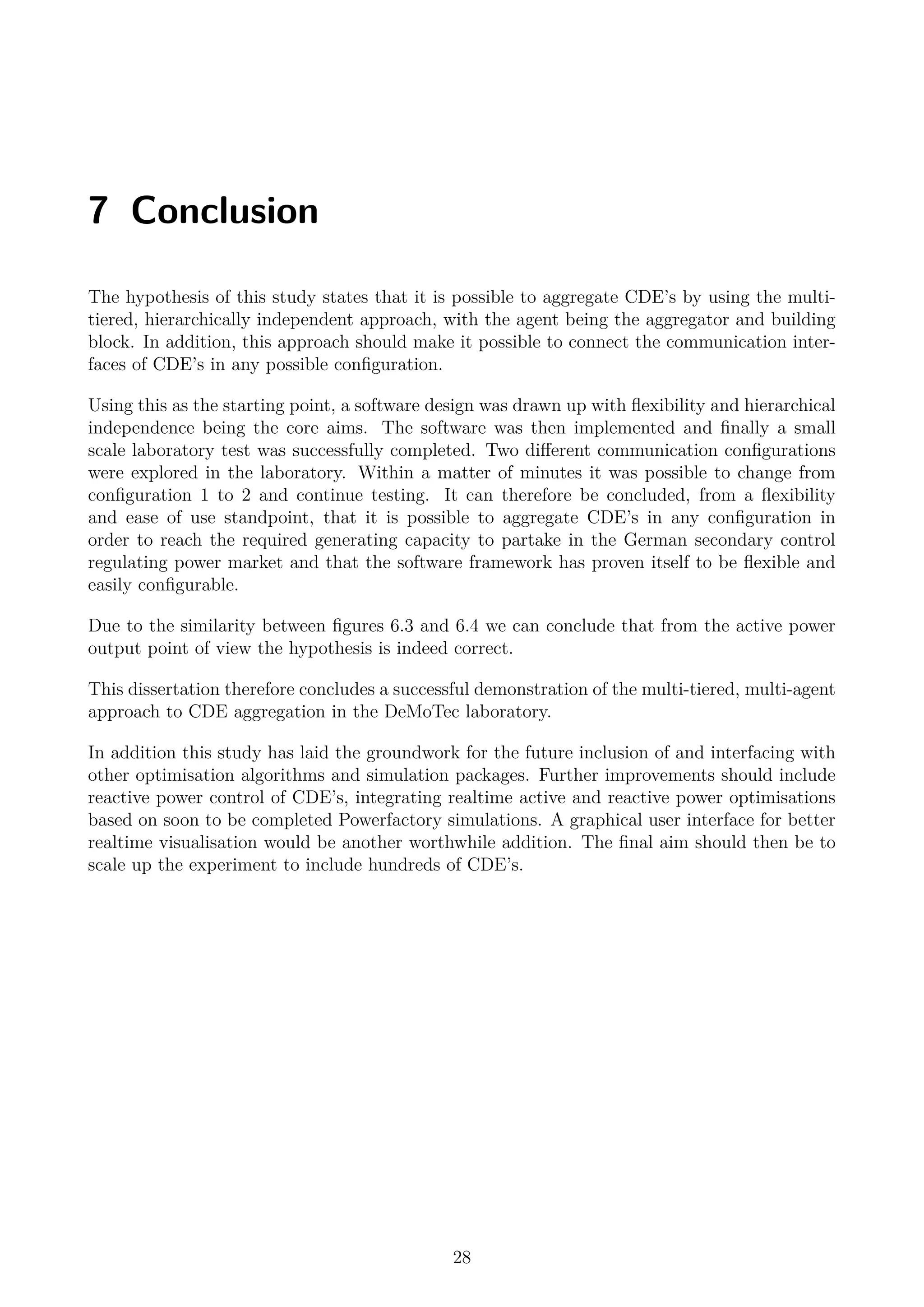 7 Conclusion
The hypothesis of this study states that it is possible to aggregate CDE’s by using the multi-
tiered, hierarchically independent approach, with the agent being the aggregator and building
block. In addition, this approach should make it possible to connect the communication inter-
faces of CDE’s in any possible conﬁguration.
Using this as the starting point, a software design was drawn up with ﬂexibility and hierarchical
independence being the core aims. The software was then implemented and ﬁnally a small
scale laboratory test was successfully completed. Two diﬀerent communication conﬁgurations
were explored in the laboratory. Within a matter of minutes it was possible to change from
conﬁguration 1 to 2 and continue testing. It can therefore be concluded, from a ﬂexibility
and ease of use standpoint, that it is possible to aggregate CDE’s in any conﬁguration in
order to reach the required generating capacity to partake in the German secondary control
regulating power market and that the software framework has proven itself to be ﬂexible and
easily conﬁgurable.
Due to the similarity between ﬁgures 6.3 and 6.4 we can conclude that from the active power
output point of view the hypothesis is indeed correct.
This dissertation therefore concludes a successful demonstration of the multi-tiered, multi-agent
approach to CDE aggregation in the DeMoTec laboratory.
In addition this study has laid the groundwork for the future inclusion of and interfacing with
other optimisation algorithms and simulation packages. Further improvements should include
reactive power control of CDE’s, integrating realtime active and reactive power optimisations
based on soon to be completed Powerfactory simulations. A graphical user interface for better
realtime visualisation would be another worthwhile addition. The ﬁnal aim should then be to
scale up the experiment to include hundreds of CDE’s.
28
 