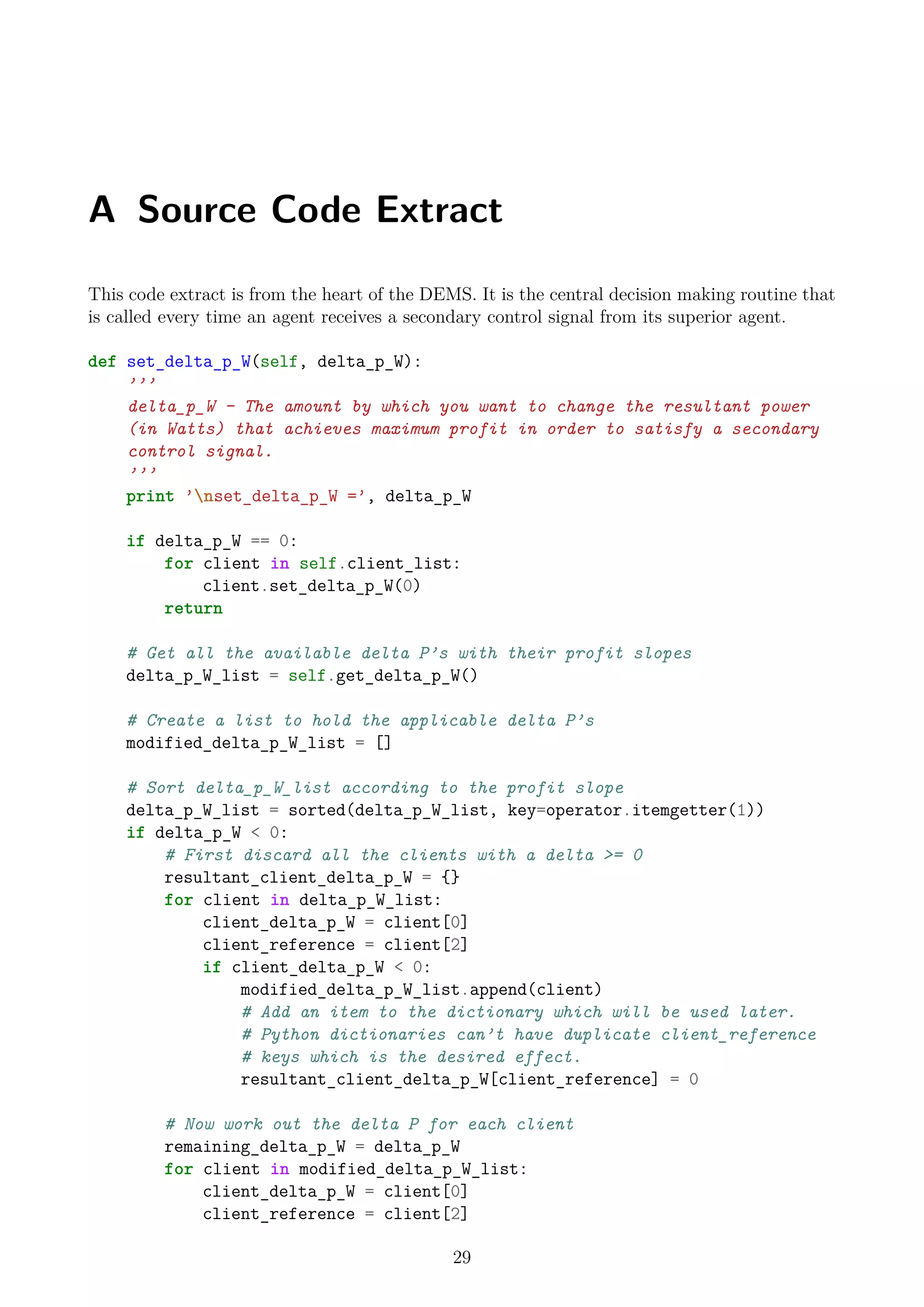 A Source Code Extract
This code extract is from the heart of the DEMS. It is the central decision making routine that
is called every time an agent receives a secondary control signal from its superior agent.
def set_delta_p_W(self, delta_p_W):
’’’
delta_p_W - The amount by which you want to change the resultant power
(in Watts) that achieves maximum profit in order to satisfy a secondary
control signal.
’’’
print ’nset_delta_p_W =’, delta_p_W
if delta_p_W == 0:
for client in self.client_list:
client.set_delta_p_W(0)
return
# Get all the available delta P’s with their profit slopes
delta_p_W_list = self.get_delta_p_W()
# Create a list to hold the applicable delta P’s
modified_delta_p_W_list = []
# Sort delta_p_W_list according to the profit slope
delta_p_W_list = sorted(delta_p_W_list, key=operator.itemgetter(1))
if delta_p_W < 0:
# First discard all the clients with a delta >= 0
resultant_client_delta_p_W = {}
for client in delta_p_W_list:
client_delta_p_W = client[0]
client_reference = client[2]
if client_delta_p_W < 0:
modified_delta_p_W_list.append(client)
# Add an item to the dictionary which will be used later.
# Python dictionaries can’t have duplicate client_reference
# keys which is the desired effect.
resultant_client_delta_p_W[client_reference] = 0
# Now work out the delta P for each client
remaining_delta_p_W = delta_p_W
for client in modified_delta_p_W_list:
client_delta_p_W = client[0]
client_reference = client[2]
29
 