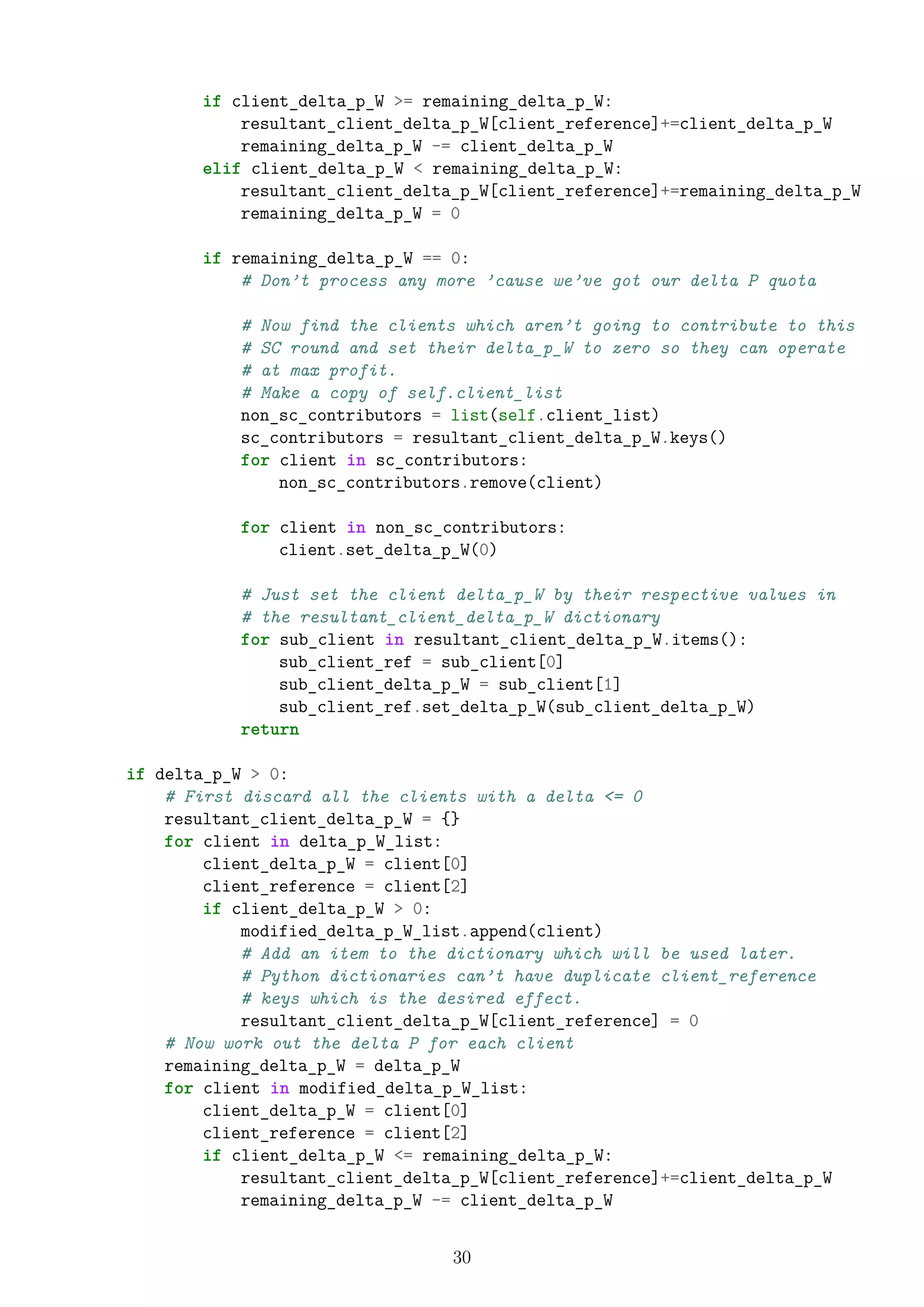 if client_delta_p_W >= remaining_delta_p_W:
resultant_client_delta_p_W[client_reference]+=client_delta_p_W
remaining_delta_p_W -= client_delta_p_W
elif client_delta_p_W < remaining_delta_p_W:
resultant_client_delta_p_W[client_reference]+=remaining_delta_p_W
remaining_delta_p_W = 0
if remaining_delta_p_W == 0:
# Don’t process any more ’cause we’ve got our delta P quota
# Now find the clients which aren’t going to contribute to this
# SC round and set their delta_p_W to zero so they can operate
# at max profit.
# Make a copy of self.client_list
non_sc_contributors = list(self.client_list)
sc_contributors = resultant_client_delta_p_W.keys()
for client in sc_contributors:
non_sc_contributors.remove(client)
for client in non_sc_contributors:
client.set_delta_p_W(0)
# Just set the client delta_p_W by their respective values in
# the resultant_client_delta_p_W dictionary
for sub_client in resultant_client_delta_p_W.items():
sub_client_ref = sub_client[0]
sub_client_delta_p_W = sub_client[1]
sub_client_ref.set_delta_p_W(sub_client_delta_p_W)
return
if delta_p_W > 0:
# First discard all the clients with a delta <= 0
resultant_client_delta_p_W = {}
for client in delta_p_W_list:
client_delta_p_W = client[0]
client_reference = client[2]
if client_delta_p_W > 0:
modified_delta_p_W_list.append(client)
# Add an item to the dictionary which will be used later.
# Python dictionaries can’t have duplicate client_reference
# keys which is the desired effect.
resultant_client_delta_p_W[client_reference] = 0
# Now work out the delta P for each client
remaining_delta_p_W = delta_p_W
for client in modified_delta_p_W_list:
client_delta_p_W = client[0]
client_reference = client[2]
if client_delta_p_W <= remaining_delta_p_W:
resultant_client_delta_p_W[client_reference]+=client_delta_p_W
remaining_delta_p_W -= client_delta_p_W
30
 