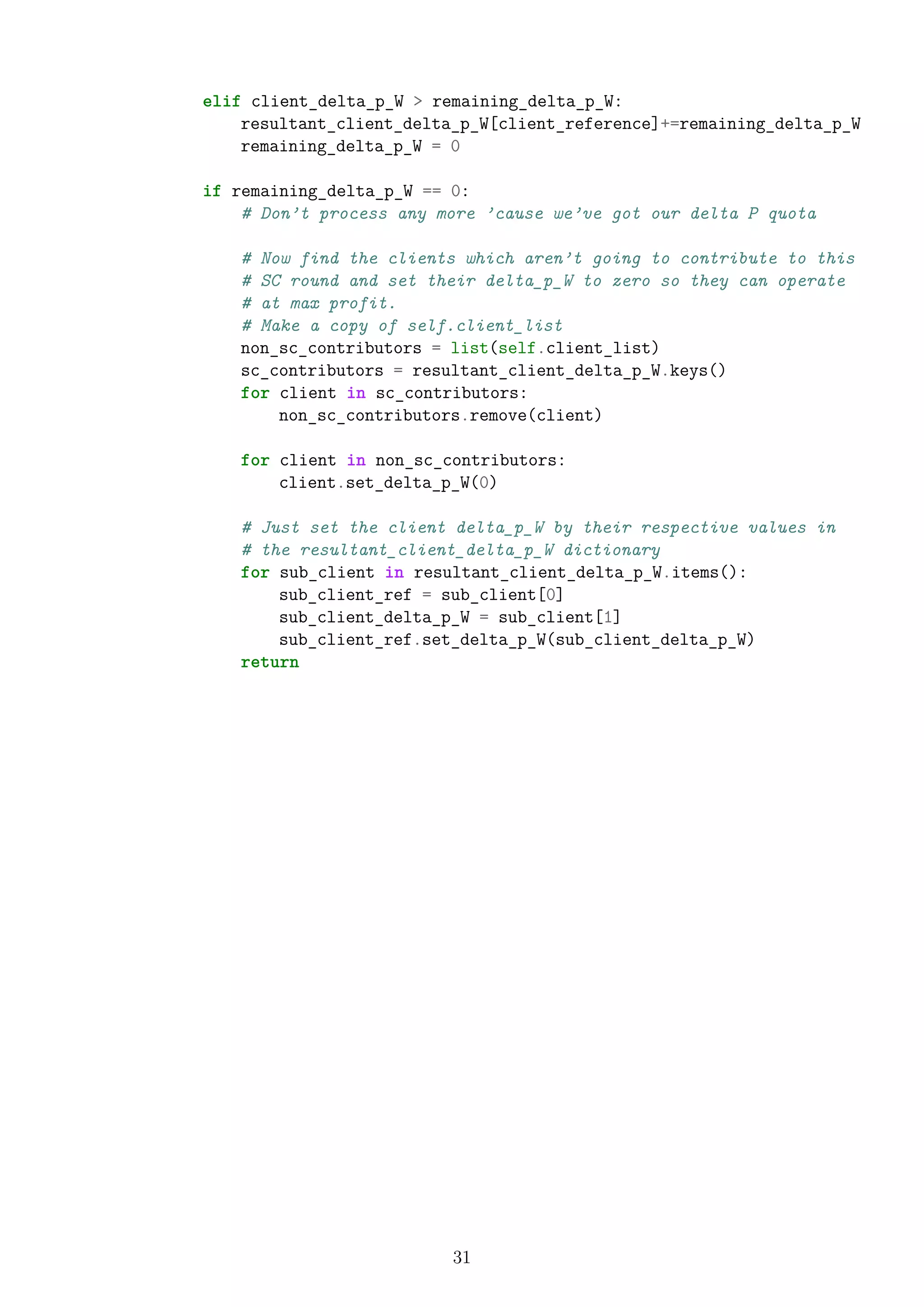 elif client_delta_p_W > remaining_delta_p_W:
resultant_client_delta_p_W[client_reference]+=remaining_delta_p_W
remaining_delta_p_W = 0
if remaining_delta_p_W == 0:
# Don’t process any more ’cause we’ve got our delta P quota
# Now find the clients which aren’t going to contribute to this
# SC round and set their delta_p_W to zero so they can operate
# at max profit.
# Make a copy of self.client_list
non_sc_contributors = list(self.client_list)
sc_contributors = resultant_client_delta_p_W.keys()
for client in sc_contributors:
non_sc_contributors.remove(client)
for client in non_sc_contributors:
client.set_delta_p_W(0)
# Just set the client delta_p_W by their respective values in
# the resultant_client_delta_p_W dictionary
for sub_client in resultant_client_delta_p_W.items():
sub_client_ref = sub_client[0]
sub_client_delta_p_W = sub_client[1]
sub_client_ref.set_delta_p_W(sub_client_delta_p_W)
return
31
 