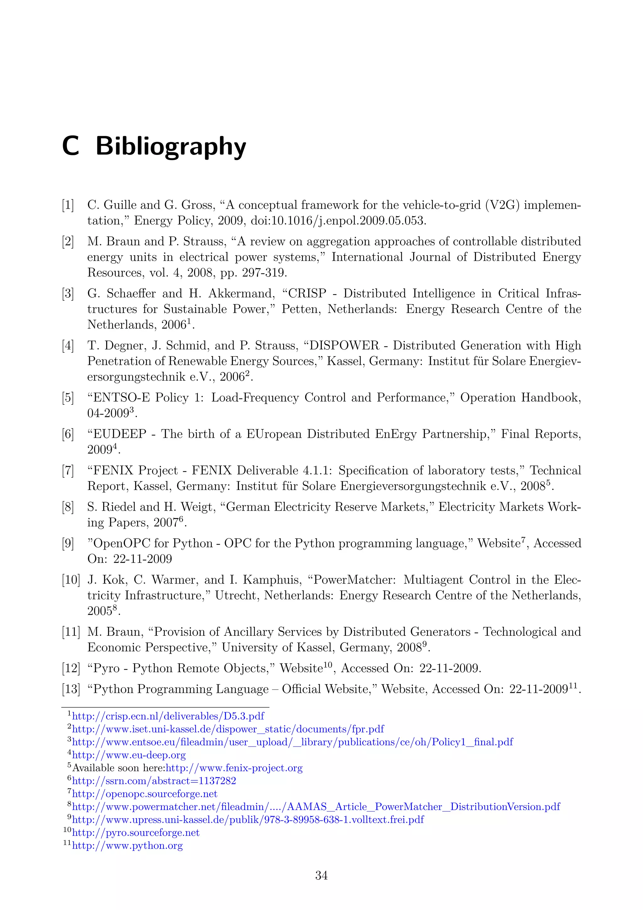 C Bibliography
[1] C. Guille and G. Gross, “A conceptual framework for the vehicle-to-grid (V2G) implemen-
tation,” Energy Policy, 2009, doi:10.1016/j.enpol.2009.05.053.
[2] M. Braun and P. Strauss, “A review on aggregation approaches of controllable distributed
energy units in electrical power systems,” International Journal of Distributed Energy
Resources, vol. 4, 2008, pp. 297-319.
[3] G. Schaeﬀer and H. Akkermand, “CRISP - Distributed Intelligence in Critical Infras-
tructures for Sustainable Power,” Petten, Netherlands: Energy Research Centre of the
Netherlands, 20061
.
[4] T. Degner, J. Schmid, and P. Strauss, “DISPOWER - Distributed Generation with High
Penetration of Renewable Energy Sources,” Kassel, Germany: Institut für Solare Energiev-
ersorgungstechnik e.V., 20062
.
[5] “ENTSO-E Policy 1: Load-Frequency Control and Performance,” Operation Handbook,
04-20093
.
[6] “EUDEEP - The birth of a EUropean Distributed EnErgy Partnership,” Final Reports,
20094
.
[7] “FENIX Project - FENIX Deliverable 4.1.1: Speciﬁcation of laboratory tests,” Technical
Report, Kassel, Germany: Institut für Solare Energieversorgungstechnik e.V., 20085
.
[8] S. Riedel and H. Weigt, “German Electricity Reserve Markets,” Electricity Markets Work-
ing Papers, 20076
.
[9] ”OpenOPC for Python - OPC for the Python programming language,” Website7
, Accessed
On: 22-11-2009
[10] J. Kok, C. Warmer, and I. Kamphuis, “PowerMatcher: Multiagent Control in the Elec-
tricity Infrastructure,” Utrecht, Netherlands: Energy Research Centre of the Netherlands,
20058
.
[11] M. Braun, “Provision of Ancillary Services by Distributed Generators - Technological and
Economic Perspective,” University of Kassel, Germany, 20089
.
[12] “Pyro - Python Remote Objects,” Website10
, Accessed On: 22-11-2009.
[13] “Python Programming Language – Oﬃcial Website,” Website, Accessed On: 22-11-200911
.
1
http://crisp.ecn.nl/deliverables/D5.3.pdf
2
http://www.iset.uni-kassel.de/dispower_static/documents/fpr.pdf
3
http://www.entsoe.eu/ﬁleadmin/user_upload/_library/publications/ce/oh/Policy1_ﬁnal.pdf
4
http://www.eu-deep.org
5
Available soon here:http://www.fenix-project.org
6
http://ssrn.com/abstract=1137282
7
http://openopc.sourceforge.net
8
http://www.powermatcher.net/ﬁleadmin/..../AAMAS_Article_PowerMatcher_DistributionVersion.pdf
9
http://www.upress.uni-kassel.de/publik/978-3-89958-638-1.volltext.frei.pdf
10
http://pyro.sourceforge.net
11
http://www.python.org
34
 