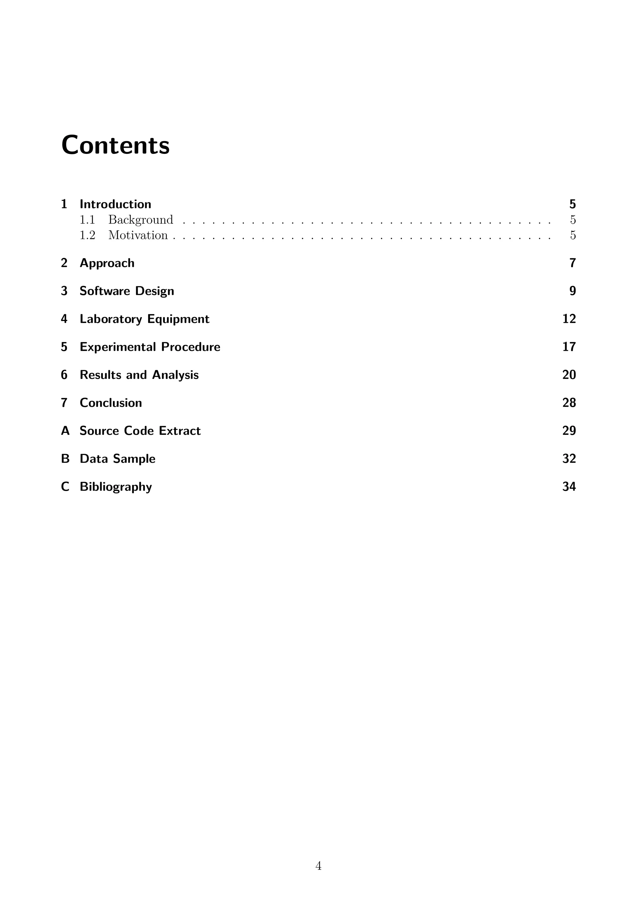 Contents
1 Introduction 5
1.1 Background . . . . . . . . . . . . . . . . . . . . . . . . . . . . . . . . . . . . . . 5
1.2 Motivation . . . . . . . . . . . . . . . . . . . . . . . . . . . . . . . . . . . . . . . 5
2 Approach 7
3 Software Design 9
4 Laboratory Equipment 12
5 Experimental Procedure 17
6 Results and Analysis 20
7 Conclusion 28
A Source Code Extract 29
B Data Sample 32
C Bibliography 34
4
 