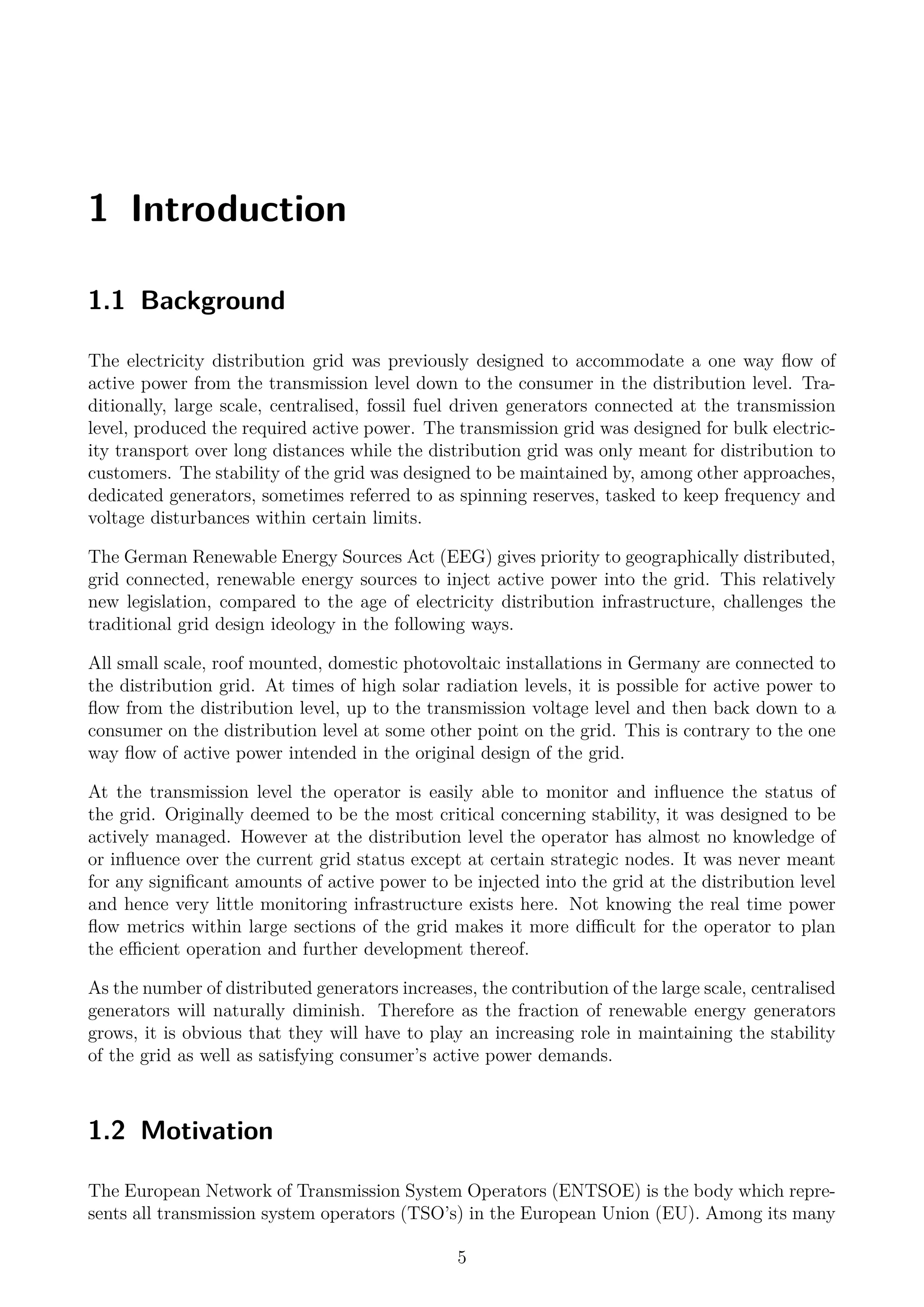 1 Introduction
1.1 Background
The electricity distribution grid was previously designed to accommodate a one way ﬂow of
active power from the transmission level down to the consumer in the distribution level. Tra-
ditionally, large scale, centralised, fossil fuel driven generators connected at the transmission
level, produced the required active power. The transmission grid was designed for bulk electric-
ity transport over long distances while the distribution grid was only meant for distribution to
customers. The stability of the grid was designed to be maintained by, among other approaches,
dedicated generators, sometimes referred to as spinning reserves, tasked to keep frequency and
voltage disturbances within certain limits.
The German Renewable Energy Sources Act (EEG) gives priority to geographically distributed,
grid connected, renewable energy sources to inject active power into the grid. This relatively
new legislation, compared to the age of electricity distribution infrastructure, challenges the
traditional grid design ideology in the following ways.
All small scale, roof mounted, domestic photovoltaic installations in Germany are connected to
the distribution grid. At times of high solar radiation levels, it is possible for active power to
ﬂow from the distribution level, up to the transmission voltage level and then back down to a
consumer on the distribution level at some other point on the grid. This is contrary to the one
way ﬂow of active power intended in the original design of the grid.
At the transmission level the operator is easily able to monitor and inﬂuence the status of
the grid. Originally deemed to be the most critical concerning stability, it was designed to be
actively managed. However at the distribution level the operator has almost no knowledge of
or inﬂuence over the current grid status except at certain strategic nodes. It was never meant
for any signiﬁcant amounts of active power to be injected into the grid at the distribution level
and hence very little monitoring infrastructure exists here. Not knowing the real time power
ﬂow metrics within large sections of the grid makes it more diﬃcult for the operator to plan
the eﬃcient operation and further development thereof.
As the number of distributed generators increases, the contribution of the large scale, centralised
generators will naturally diminish. Therefore as the fraction of renewable energy generators
grows, it is obvious that they will have to play an increasing role in maintaining the stability
of the grid as well as satisfying consumer’s active power demands.
1.2 Motivation
The European Network of Transmission System Operators (ENTSOE) is the body which repre-
sents all transmission system operators (TSO’s) in the European Union (EU). Among its many
5
 