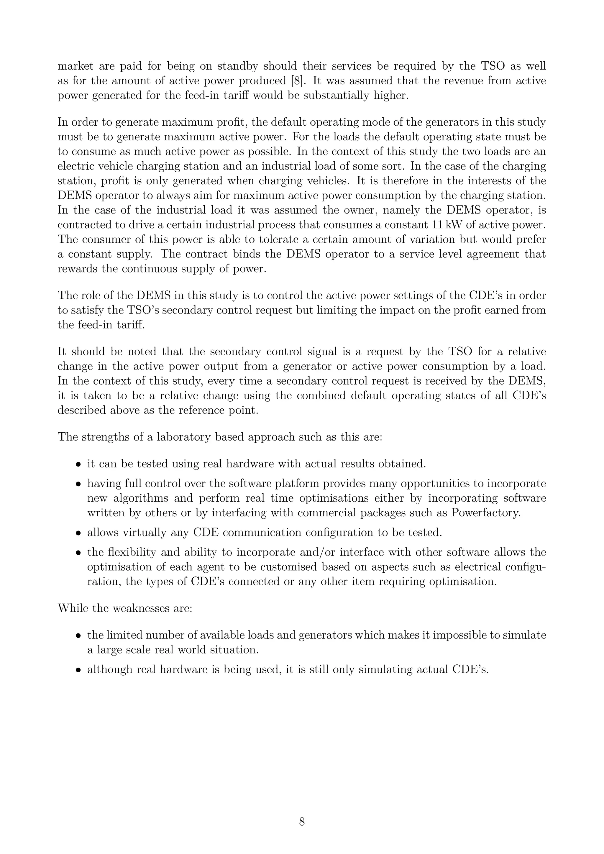 market are paid for being on standby should their services be required by the TSO as well
as for the amount of active power produced [8]. It was assumed that the revenue from active
power generated for the feed-in tariﬀ would be substantially higher.
In order to generate maximum proﬁt, the default operating mode of the generators in this study
must be to generate maximum active power. For the loads the default operating state must be
to consume as much active power as possible. In the context of this study the two loads are an
electric vehicle charging station and an industrial load of some sort. In the case of the charging
station, proﬁt is only generated when charging vehicles. It is therefore in the interests of the
DEMS operator to always aim for maximum active power consumption by the charging station.
In the case of the industrial load it was assumed the owner, namely the DEMS operator, is
contracted to drive a certain industrial process that consumes a constant 11 kW of active power.
The consumer of this power is able to tolerate a certain amount of variation but would prefer
a constant supply. The contract binds the DEMS operator to a service level agreement that
rewards the continuous supply of power.
The role of the DEMS in this study is to control the active power settings of the CDE’s in order
to satisfy the TSO’s secondary control request but limiting the impact on the proﬁt earned from
the feed-in tariﬀ.
It should be noted that the secondary control signal is a request by the TSO for a relative
change in the active power output from a generator or active power consumption by a load.
In the context of this study, every time a secondary control request is received by the DEMS,
it is taken to be a relative change using the combined default operating states of all CDE’s
described above as the reference point.
The strengths of a laboratory based approach such as this are:
• it can be tested using real hardware with actual results obtained.
• having full control over the software platform provides many opportunities to incorporate
new algorithms and perform real time optimisations either by incorporating software
written by others or by interfacing with commercial packages such as Powerfactory.
• allows virtually any CDE communication conﬁguration to be tested.
• the ﬂexibility and ability to incorporate and/or interface with other software allows the
optimisation of each agent to be customised based on aspects such as electrical conﬁgu-
ration, the types of CDE’s connected or any other item requiring optimisation.
While the weaknesses are:
• the limited number of available loads and generators which makes it impossible to simulate
a large scale real world situation.
• although real hardware is being used, it is still only simulating actual CDE’s.
8
 