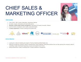 CHIEF SALES & MARKETING OFFICER - [SELECT DATE] 1
Career Objective
 Looking for a sales & marketing job/ project in Finance, Bankinng & Real Estate area
 Making & manage the company‘s sales & marketing plan, facing challenge, finding best solutions that can help reaching the company’s sales &
marketing’s target. Asserting & expanding company and project‘s brand name.
 Being professional in sales & marketing then in project operations management.
1.
CHIEF SALES &
MARKETING OFFICER
TRAM DUONG
 Year of birth: 1985. Female. Nationality: Vietnamese. Married
 An active, honest, enthusiastic and responsible person
 Bachelor of Real estate market management, Argriculture & Forestry University, Vietnam
 Communicative competence, senior leader, advanced English
 12 years experience in finance, banking & real estate area
 